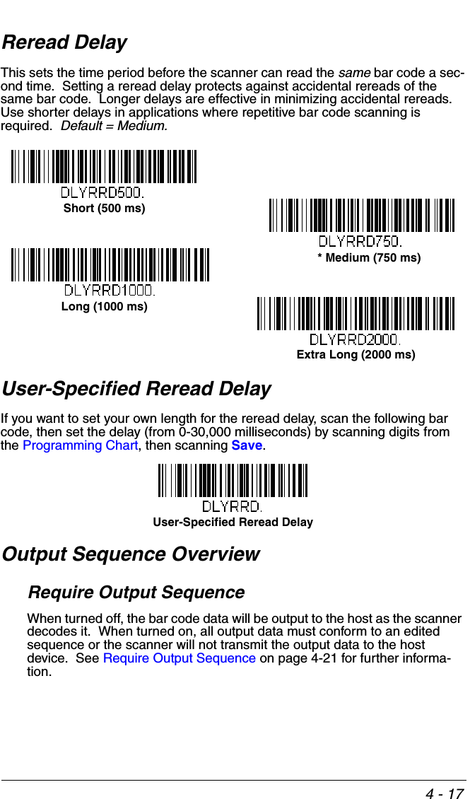 4 - 17Reread DelayThis sets the time period before the scanner can read the same bar code a sec-ond time.  Setting a reread delay protects against accidental rereads of the same bar code.  Longer delays are effective in minimizing accidental rereads.  Use shorter delays in applications where repetitive bar code scanning is required.  Default = Medium.  User-Specified Reread DelayIf you want to set your own length for the reread delay, scan the following bar code, then set the delay (from 0-30,000 milliseconds) by scanning digits from the Programming Chart, then scanning Save. Output Sequence OverviewRequire Output SequenceWhen turned off, the bar code data will be output to the host as the scanner decodes it.  When turned on, all output data must conform to an edited sequence or the scanner will not transmit the output data to the host device.  See Require Output Sequence on page 4-21 for further informa-tion.Short (500 ms)* Medium (750 ms)Long (1000 ms)Extra Long (2000 ms)User-Specified Reread Delay