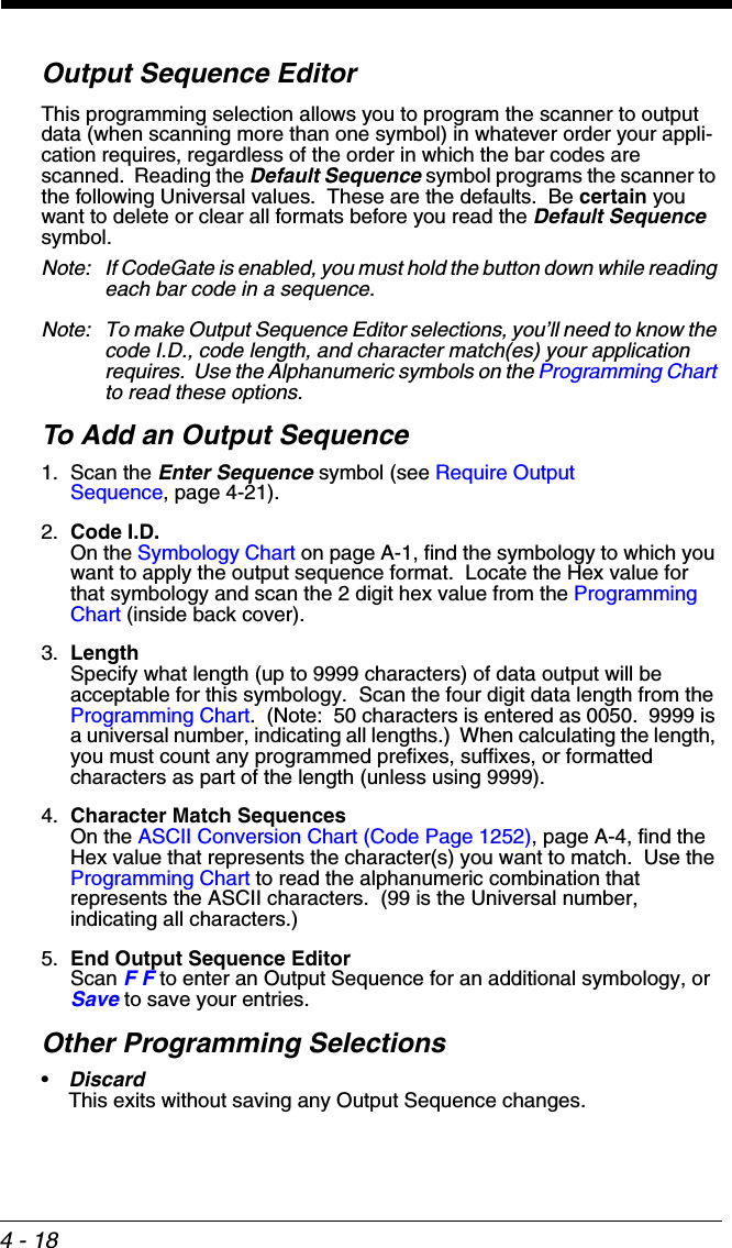4 - 18Output Sequence EditorThis programming selection allows you to program the scanner to output data (when scanning more than one symbol) in whatever order your appli-cation requires, regardless of the order in which the bar codes are scanned.  Reading the Default Sequence symbol programs the scanner to the following Universal values.  These are the defaults.  Be certain you want to delete or clear all formats before you read the Default Sequence symbol.Note: If CodeGate is enabled, you must hold the button down while reading each bar code in a sequence.Note: To make Output Sequence Editor selections, you’ll need to know the code I.D., code length, and character match(es) your application requires.  Use the Alphanumeric symbols on the Programming Chart to read these options.To Add an Output Sequence1. Scan the Enter Sequence symbol (see Require Output Sequence, page 4-21).2. Code I.D.On the Symbology Chart on page A-1, find the symbology to which you want to apply the output sequence format.  Locate the Hex value for that symbology and scan the 2 digit hex value from the Programming Chart (inside back cover).3. LengthSpecify what length (up to 9999 characters) of data output will be acceptable for this symbology.  Scan the four digit data length from the Programming Chart.  (Note:  50 characters is entered as 0050.  9999 is a universal number, indicating all lengths.)  When calculating the length, you must count any programmed prefixes, suffixes, or formatted characters as part of the length (unless using 9999).4. Character Match SequencesOn the ASCII Conversion Chart (Code Page 1252), page A-4, find the Hex value that represents the character(s) you want to match.  Use the Programming Chart to read the alphanumeric combination that represents the ASCII characters.  (99 is the Universal number, indicating all characters.)5. End Output Sequence EditorScan F F to enter an Output Sequence for an additional symbology, or Save to save your entries.Other Programming Selections•Discard This exits without saving any Output Sequence changes.