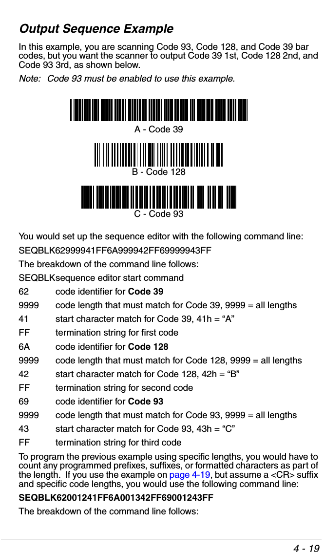 4 - 19Output Sequence ExampleIn this example, you are scanning Code 93, Code 128, and Code 39 bar codes, but you want the scanner to output Code 39 1st, Code 128 2nd, and Code 93 3rd, as shown below.Note: Code 93 must be enabled to use this example.You would set up the sequence editor with the following command line:SEQBLK62999941FF6A999942FF69999943FFThe breakdown of the command line follows:SEQBLKsequence editor start command62 code identifier for Code 399999 code length that must match for Code 39, 9999 = all lengths41 start character match for Code 39, 41h = “A”FF termination string for first code6A code identifier for Code 1289999 code length that must match for Code 128, 9999 = all lengths42 start character match for Code 128, 42h = “B”FF termination string for second code69 code identifier for Code 939999 code length that must match for Code 93, 9999 = all lengths43 start character match for Code 93, 43h = “C”FF termination string for third codeTo program the previous example using specific lengths, you would have to count any programmed prefixes, suffixes, or formatted characters as part of the length.  If you use the example on page 4-19, but assume a &lt;CR&gt; suffix and specific code lengths, you would use the following command line:SEQBLK62001241FF6A001342FF69001243FFThe breakdown of the command line follows:A - Code 39B - Code 128C - Code 93