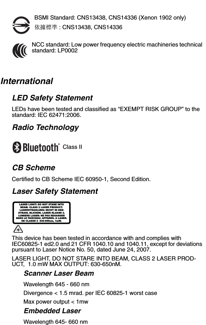 BSMI Standard: CNS13438, CNS14336 (Xenon 1902 only)依據標準 : CNS13438, CNS14336NCC standard: Low power frequency electric machineries technical standard: LP0002InternationalLED Safety StatementLEDs have been tested and classified as “EXEMPT RISK GROUP” to the standard: IEC 62471:2006.Radio TechnologyClass IICB SchemeCertified to CB Scheme IEC 60950-1, Second Edition.Laser Safety Statement This device has been tested in accordance with and complies with IEC60825-1 ed2.0 and 21 CFR 1040.10 and 1040.11, except for deviations pursuant to Laser Notice No. 50, dated June 24, 2007.LASER LIGHT, DO NOT STARE INTO BEAM, CLASS 2 LASER PROD-UCT,  1.0 mW MAX OUTPUT: 630-650nM. Scanner Laser BeamWavelength 645 - 660 nmDivergence &lt; 1.5 mrad. per IEC 60825-1 worst caseMax power output &lt; 1mwEmbedded LaserWavelength 645- 660 nmLASER LIGHT: DO NOT STARE INTOBEAM. CLASS 2 LASER PRODUCT.LASERSTRAHLUNG: NICHT IN DENSTRAHL BLICKEN. LASER KLASSE 2.LUMIERE LASER: NE PAS REGARDERDANS LE FAISCEAU. APPAREIL A LASER.DE CLASSE 2  630-650nm, 1mW.