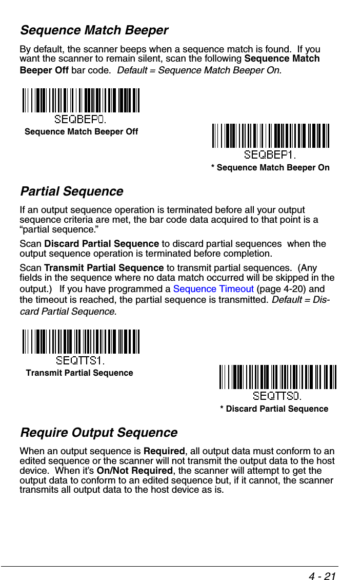 4 - 21Sequence Match BeeperBy default, the scanner beeps when a sequence match is found.  If you want the scanner to remain silent, scan the following Sequence Match Beeper Off bar code.  Default = Sequence Match Beeper On. Partial SequenceIf an output sequence operation is terminated before all your output sequence criteria are met, the bar code data acquired to that point is a “partial sequence.”   Scan Discard Partial Sequence to discard partial sequences  when the output sequence operation is terminated before completion.  Scan Transmit Partial Sequence to transmit partial sequences.  (Any fields in the sequence where no data match occurred will be skipped in the output.)  If you have programmed a Sequence Timeout (page 4-20) and the timeout is reached, the partial sequence is transmitted. Default = Dis-card Partial Sequence.Require Output SequenceWhen an output sequence is Required, all output data must conform to an edited sequence or the scanner will not transmit the output data to the host device.  When it’s On/Not Required, the scanner will attempt to get the output data to conform to an edited sequence but, if it cannot, the scanner transmits all output data to the host device as is.Sequence Match Beeper Off* Sequence Match Beeper OnTransmit Partial Sequence* Discard Partial Sequence