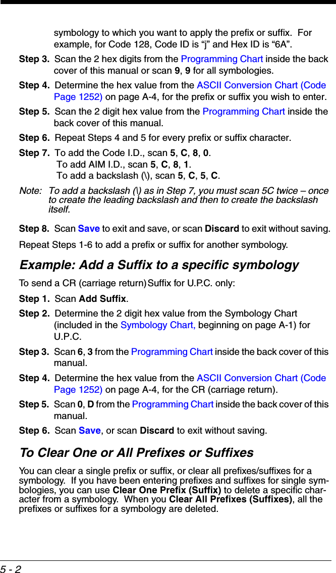 5 - 2symbology to which you want to apply the prefix or suffix.  For example, for Code 128, Code ID is “j” and Hex ID is “6A”.Step 3. Scan the 2 hex digits from the Programming Chart inside the back cover of this manual or scan 9, 9 for all symbologies.Step 4. Determine the hex value from the ASCII Conversion Chart (Code Page 1252) on page A-4, for the prefix or suffix you wish to enter. Step 5. Scan the 2 digit hex value from the Programming Chart inside the back cover of this manual.Step 6. Repeat Steps 4 and 5 for every prefix or suffix character.Step 7. To add the Code I.D., scan 5, C, 8, 0. To add AIM I.D., scan 5, C, 8, 1. To add a backslash (\), scan 5, C, 5, C.Note: To add a backslash (\) as in Step 7, you must scan 5C twice – once to create the leading backslash and then to create the backslash itself.Step 8. Scan Save to exit and save, or scan Discard to exit without saving.Repeat Steps 1-6 to add a prefix or suffix for another symbology.Example: Add a Suffix to a specific symbologyTo send a CR (carriage return)Suffix for U.P.C. only:Step 1. Scan Add Suffix.Step 2. Determine the 2 digit hex value from the Symbology Chart (included in the Symbology Chart, beginning on page A-1) for U.P.C.Step 3. Scan 6, 3 from the Programming Chart inside the back cover of this manual.Step 4. Determine the hex value from the ASCII Conversion Chart (Code Page 1252) on page A-4, for the CR (carriage return). Step 5. Scan 0, D from the Programming Chart inside the back cover of this manual.Step 6. Scan Save, or scan Discard to exit without saving.To Clear One or All Prefixes or SuffixesYou can clear a single prefix or suffix, or clear all prefixes/suffixes for a symbology.  If you have been entering prefixes and suffixes for single sym-bologies, you can use Clear One Prefix (Suffix) to delete a specific char-acter from a symbology.  When you Clear All Prefixes (Suffixes), all the prefixes or suffixes for a symbology are deleted.