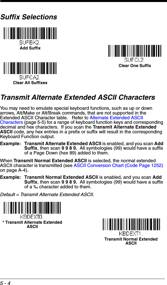 5 - 4Suffix SelectionsTransmit Alternate Extended ASCII CharactersYou may need to emulate special keyboard functions, such as up or down arrows, Alt/Make or Alt/Break commands, that are not supported in the Extended ASCII Character table.   Refer to Alternate Extended ASCII Characters (page 5-5) for a range of keyboard function keys and corresponding decimal and hex characters.  If you scan the Transmit Alternate Extended ASCII code, any hex entries in a prefix or suffix will result in the corresponding Keyboard Function output.  Example: Transmit Alternate Extended ASCII is enabled, and you scan Add Suffix, then scan 9 9 8 9.  All symbologies (99) would have a suffix of a Page Down (hex 89) added to them.When Transmit Normal Extended ASCII is selected, the normal extended ASCII character is transmitted (see ASCII Conversion Chart (Code Page 1252) on page A-4).  Example: Transmit Normal Extended ASCII is enabled, and you scan Add Suffix, then scan 9 9 8 9.  All symbologies (99) would have a suffix of a ‰ character added to them.Default = Transmit Alternate Extended ASCII.Add SuffixClear One SuffixClear All Suffixes* Transmit Alternate Extended ASCIITransmit Normal Extended ASCII