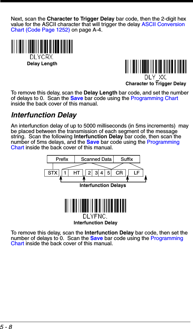5 - 8Next, scan the Character to Trigger Delay bar code, then the 2-digit hex value for the ASCII character that will trigger the delay ASCII Conversion Chart (Code Page 1252) on page A-4.To remove this delay, scan the Delay Length bar code, and set the number of delays to 0.  Scan the Save bar code using the Programming Chart inside the back cover of this manual.Interfunction DelayAn interfunction delay of up to 5000 milliseconds (in 5ms increments)  may be placed between the transmission of each segment of the message string.  Scan the following Interfunction Delay bar code, then scan the number of 5ms delays, and the Save bar code using the Programming Chart inside the back cover of this manual.To remove this delay, scan the Interfunction Delay bar code, then set the number of delays to 0.  Scan the Save bar code using the Programming Chart inside the back cover of this manual.Delay LengthCharacter to Trigger Delay Interfunction DelaysPrefix Scanned Data Suffix12345STX HT CR LFInterfunction Delay