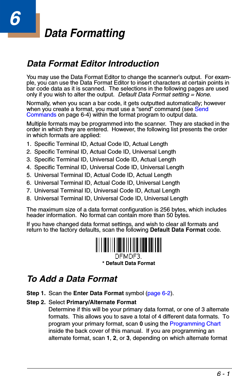 6 - 16Data FormattingData Format Editor IntroductionYou may use the Data Format Editor to change the scanner’s output.  For exam-ple, you can use the Data Format Editor to insert characters at certain points in bar code data as it is scanned.  The selections in the following pages are used only if you wish to alter the output.  Default Data Format setting = None.Normally, when you scan a bar code, it gets outputted automatically; however when you create a format, you must use a “send” command (see Send Commands on page 6-4) within the format program to output data.Multiple formats may be programmed into the scanner.  They are stacked in the order in which they are entered.  However, the following list presents the order in which formats are applied:1. Specific Terminal ID, Actual Code ID, Actual Length2. Specific Terminal ID, Actual Code ID, Universal Length3. Specific Terminal ID, Universal Code ID, Actual Length4. Specific Terminal ID, Universal Code ID, Universal Length5. Universal Terminal ID, Actual Code ID, Actual Length6. Universal Terminal ID, Actual Code ID, Universal Length7. Universal Terminal ID, Universal Code ID, Actual Length8. Universal Terminal ID, Universal Code ID, Universal LengthThe maximum size of a data format configuration is 256 bytes, which includes header information.  No format can contain more than 50 bytes.If you have changed data format settings, and wish to clear all formats and return to the factory defaults, scan the following Default Data Format code.To Add a Data FormatStep 1. Scan the Enter Data Format symbol (page 6-2).Step 2. Select Primary/Alternate FormatDetermine if this will be your primary data format, or one of 3 alternate formats.  This allows you to save a total of 4 different data formats.  To program your primary format, scan 0 using the Programming Chart inside the back cover of this manual.  If you are programming an alternate format, scan 1, 2, or 3, depending on which alternate format * Default Data Format