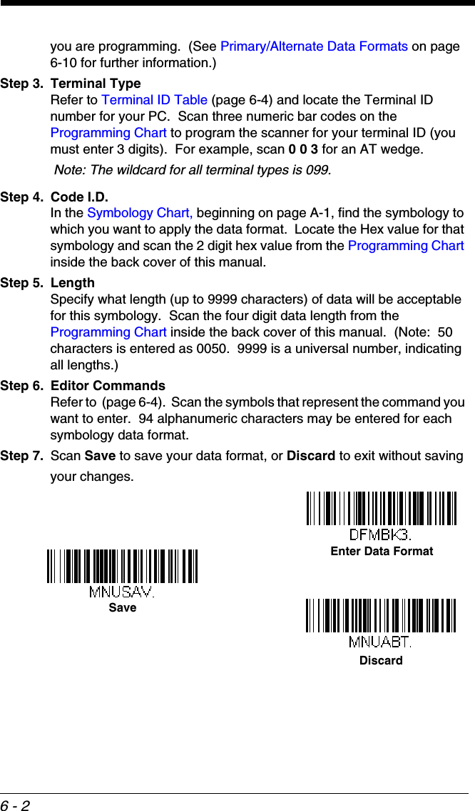 6 - 2you are programming.  (See Primary/Alternate Data Formats on page 6-10 for further information.)Step 3. Terminal TypeRefer to Terminal ID Table (page 6-4) and locate the Terminal ID number for your PC.  Scan three numeric bar codes on the Programming Chart to program the scanner for your terminal ID (you must enter 3 digits).  For example, scan 0 0 3 for an AT wedge. Note: The wildcard for all terminal types is 099.Step 4. Code I.D.In the Symbology Chart, beginning on page A-1, find the symbology to which you want to apply the data format.  Locate the Hex value for that symbology and scan the 2 digit hex value from the Programming Chart inside the back cover of this manual.Step 5. LengthSpecify what length (up to 9999 characters) of data will be acceptable for this symbology.  Scan the four digit data length from the Programming Chart inside the back cover of this manual.  (Note:  50 characters is entered as 0050.  9999 is a universal number, indicating all lengths.) Step 6. Editor CommandsRefer to  (page 6-4).  Scan the symbols that represent the command you want to enter.  94 alphanumeric characters may be entered for each symbology data format.Step 7. Scan Save to save your data format, or Discard to exit without saving your changes.Enter Data FormatSaveDiscard