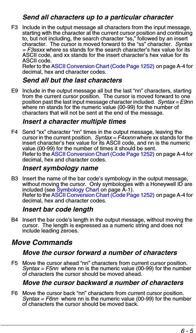 6 - 5Send all characters up to a particular characterF3 Include in the output message all characters from the input message, starting with the character at the current cursor position and continuing to, but not including, the search character “ss,” followed by an insert character.  The cursor is moved forward to the “ss” character.  Syntax = F3ssxx where ss stands for the search character’s hex value for its ASCII code, and xx stands for the insert character’s hex value for its ASCII code.  Refer to the ASCII Conversion Chart (Code Page 1252) on page A-4 for decimal, hex and character codes.Send all but the last charactersE9 Include in the output message all but the last “nn” characters, starting from the current cursor position.  The cursor is moved forward to one position past the last input message character included.  Syntax = E9nn where nn stands for the numeric value (00-99) for the number of characters that will not be sent at the end of the message.   Insert a character multiple timesF4 Send “xx” character “nn” times in the output message, leaving the cursor in the current position.  Syntax = F4xxnn where xx stands for the insert character’s hex value for its ASCII code, and nn is the numeric value (00-99) for the number of times it should be sent.  Refer to the ASCII Conversion Chart (Code Page 1252) on page A-4 for decimal, hex and character codes.Insert symbology nameB3 Insert the name of the bar code’s symbology in the output message, without moving the cursor.  Only symbologies with a Honeywell ID are included (see Symbology Chart on page A-1).Refer to the ASCII Conversion Chart (Code Page 1252) on page A-4 for decimal, hex and character codes.Insert bar code lengthB4 Insert the bar code’s length in the output message, without moving the cursor.  The length is expressed as a numeric string and does not include leading zeroes.Move CommandsMove the cursor forward a number of charactersF5 Move the cursor ahead “nn” characters from current cursor position.  Syntax = F5nn  where nn is the numeric value (00-99) for the number of characters the cursor should be moved ahead.  Move the cursor backward a number of charactersF6 Move the cursor back “nn” characters from current cursor position.  Syntax = F6nn  where nn is the numeric value (00-99) for the number of characters the cursor should be moved back. 