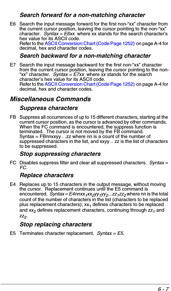 6 - 7Search forward for a non-matching characterE6 Search the input message forward for the first non-“xx” character from the current cursor position, leaving the cursor pointing to the non-“xx” character.  Syntax = E6xx  where xx stands for the search character’s hex value for its ASCII code.  Refer to the ASCII Conversion Chart (Code Page 1252) on page A-4 for decimal, hex and character codes.Search backward for a non-matching characterE7 Search the input message backward for the first non-“xx” character from the current cursor position, leaving the cursor pointing to the non-“xx” character.  Syntax = E7xx  where xx stands for the search character’s hex value for its ASCII code.  Refer to the ASCII Conversion Chart (Code Page 1252) on page A-4 for decimal, hex and character codes.Miscellaneous CommandsSuppress charactersFB Suppress all occurrences of up to 15 different characters, starting at the current cursor position, as the cursor is advanced by other commands.  When the FC command is encountered, the suppress function is terminated.  The cursor is not moved by the FB command.  Syntax = FBnnxxyy . .zz where nn is a count of the number of suppressed characters in the list, and xxyy .. zz is the list of characters to be suppressed. Stop suppressing charactersFC Disables suppress filter and clear all suppressed characters.  Syntax = FC.Replace charactersE4 Replaces up to 15 characters in the output message, without moving the cursor.  Replacement continues until the E5 command is encountered.  Syntax = E4nnxx1xx2yy1yy2...zz1zz2 where nn is the total count of the number of characters in the list (characters to be replaced plus replacement characters); xx1 defines characters to be replaced and xx2 defines replacement characters, continuing through zz1 and zz2.Stop replacing charactersE5 Terminates character replacement.  Syntax = E5.