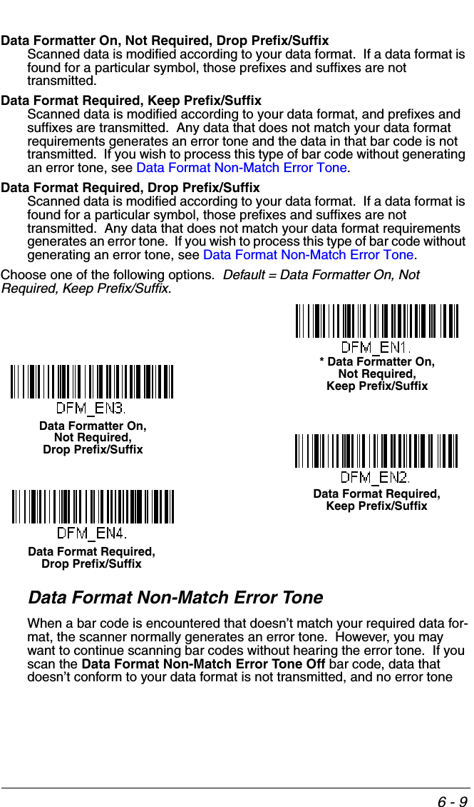 6 - 9Data Formatter On, Not Required, Drop Prefix/SuffixScanned data is modified according to your data format.  If a data format is found for a particular symbol, those prefixes and suffixes are not transmitted.Data Format Required, Keep Prefix/SuffixScanned data is modified according to your data format, and prefixes and suffixes are transmitted.  Any data that does not match your data format requirements generates an error tone and the data in that bar code is not transmitted.  If you wish to process this type of bar code without generating an error tone, see Data Format Non-Match Error Tone.Data Format Required, Drop Prefix/SuffixScanned data is modified according to your data format.  If a data format is found for a particular symbol, those prefixes and suffixes are not transmitted.  Any data that does not match your data format requirements generates an error tone.  If you wish to process this type of bar code without generating an error tone, see Data Format Non-Match Error Tone.Choose one of the following options.  Default = Data Formatter On, Not Required, Keep Prefix/Suffix.Data Format Non-Match Error ToneWhen a bar code is encountered that doesn’t match your required data for-mat, the scanner normally generates an error tone.  However, you may want to continue scanning bar codes without hearing the error tone.  If you scan the Data Format Non-Match Error Tone Off bar code, data that doesn’t conform to your data format is not transmitted, and no error tone * Data Formatter On,Not Required, Keep Prefix/SuffixData Formatter On,Not Required, Drop Prefix/SuffixData Format Required,Keep Prefix/SuffixData Format Required,Drop Prefix/Suffix