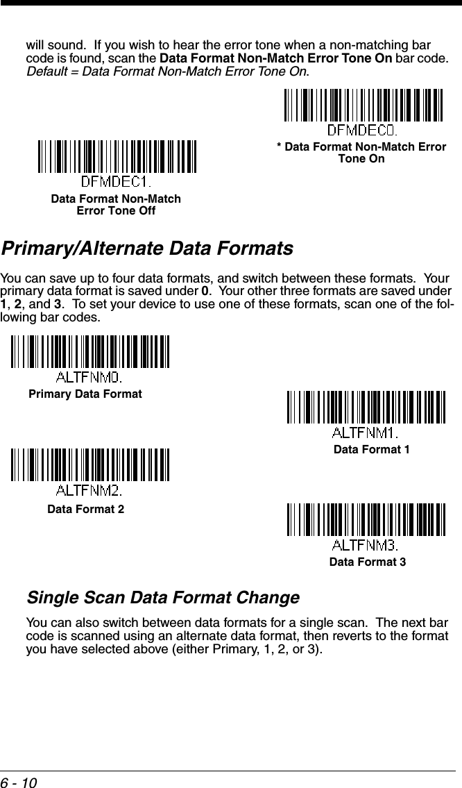 6 - 10will sound.  If you wish to hear the error tone when a non-matching bar code is found, scan the Data Format Non-Match Error Tone On bar code.  Default = Data Format Non-Match Error Tone On.Primary/Alternate Data FormatsYou can save up to four data formats, and switch between these formats.  Your primary data format is saved under 0.  Your other three formats are saved under 1, 2, and 3.  To set your device to use one of these formats, scan one of the fol-lowing bar codes.Single Scan Data Format ChangeYou can also switch between data formats for a single scan.  The next bar code is scanned using an alternate data format, then reverts to the format you have selected above (either Primary, 1, 2, or 3).* Data Format Non-Match Error Tone OnData Format Non-Match Error Tone OffPrimary Data FormatData Format 1Data Format 2Data Format 3