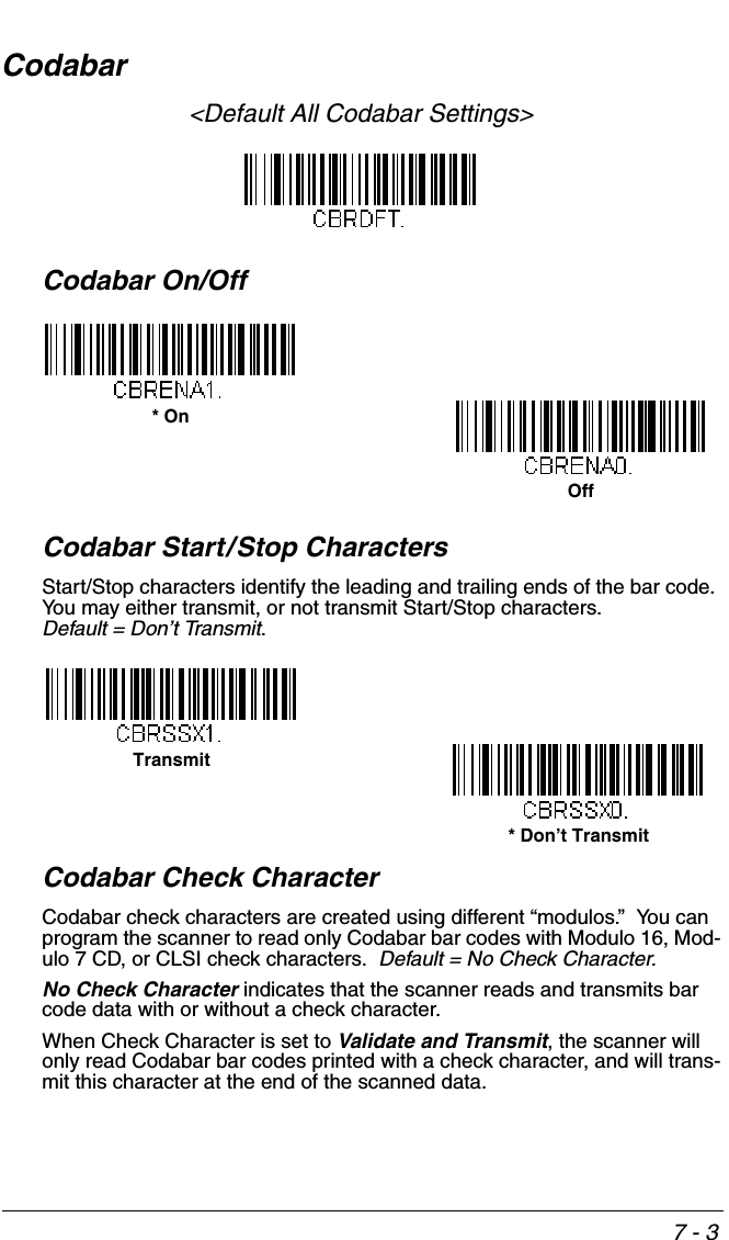 7 - 3Codabar&lt;Default All Codabar Settings&gt;Codabar On/OffCodabar Start/Stop CharactersStart/Stop characters identify the leading and trailing ends of the bar code. You may either transmit, or not transmit Start/Stop characters.  Default = Don’t Transmit.Codabar Check CharacterCodabar check characters are created using different “modulos.”  You can program the scanner to read only Codabar bar codes with Modulo 16, Mod-ulo 7 CD, or CLSI check characters.  Default = No Check Character.No Check Character indicates that the scanner reads and transmits bar code data with or without a check character.When Check Character is set to Validate and Transmit, the scanner will only read Codabar bar codes printed with a check character, and will trans-mit this character at the end of the scanned data.* OnOffTransmit* Don’t Transmit