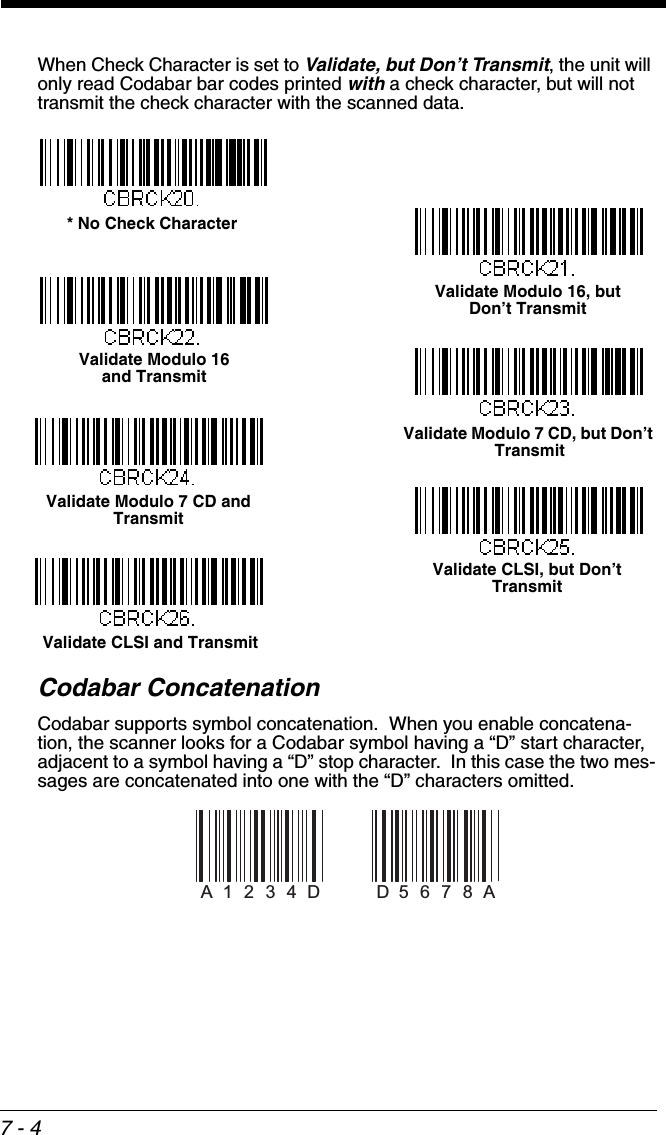7 - 4When Check Character is set to Validate, but Don’t Transmit, the unit will only read Codabar bar codes printed with a check character, but will not transmit the check character with the scanned data.Codabar ConcatenationCodabar supports symbol concatenation.  When you enable concatena-tion, the scanner looks for a Codabar symbol having a “D” start character, adjacent to a symbol having a “D” stop character.  In this case the two mes-sages are concatenated into one with the “D” characters omitted. * No Check CharacterValidate Modulo 16 and TransmitValidate Modulo 16, butDon’t TransmitValidate Modulo 7 CD, but Don’t TransmitValidate CLSI, but Don’t TransmitValidate Modulo 7 CD and TransmitValidate CLSI and TransmitA1234DD5 6 7 8 A