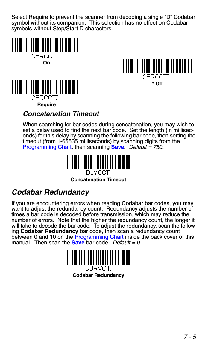7 - 5Select Require to prevent the scanner from decoding a single “D” Codabar symbol without its companion.  This selection has no effect on Codabar symbols without Stop/Start D characters.Concatenation TimeoutWhen searching for bar codes during concatenation, you may wish to set a delay used to find the next bar code.  Set the length (in millisec-onds) for this delay by scanning the following bar code, then setting the timeout (from 1-65535 milliseconds) by scanning digits from the Programming Chart, then scanning Save.  Default = 750.Codabar RedundancyIf you are encountering errors when reading Codabar bar codes, you may want to adjust the redundancy count.  Redundancy adjusts the number of times a bar code is decoded before transmission, which may reduce the number of errors.  Note that the higher the redundancy count, the longer it will take to decode the bar code.  To adjust the redundancy, scan the follow-ing Codabar Redundancy bar code, then scan a redundancy count between 0 and 10 on the Programming Chart inside the back cover of this manual.  Then scan the Save bar code.  Default = 0.On* OffRequireConcatenation TimeoutCodabar Redundancy