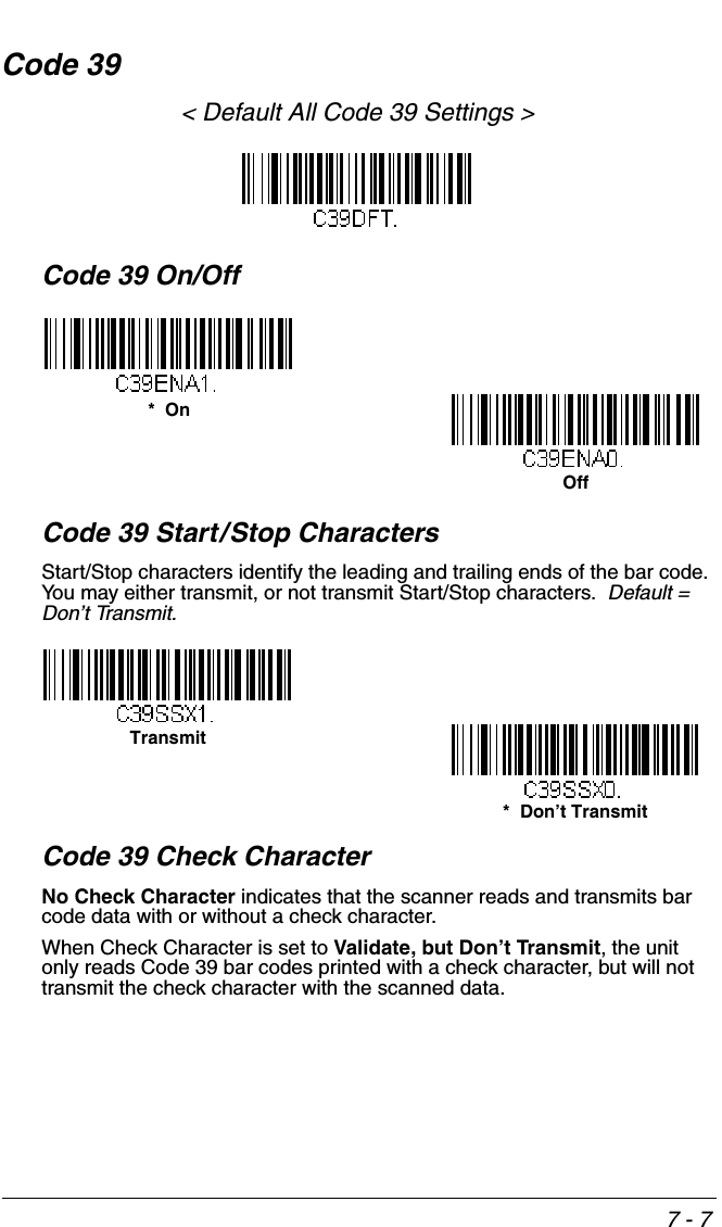 7 - 7Code 39&lt; Default All Code 39 Settings &gt;Code 39 On/OffCode 39 Start/Stop CharactersStart/Stop characters identify the leading and trailing ends of the bar code. You may either transmit, or not transmit Start/Stop characters.  Default =  Don’t Transmit.Code 39 Check CharacterNo Check Character indicates that the scanner reads and transmits bar code data with or without a check character.When Check Character is set to Validate, but Don’t Transmit, the unit only reads Code 39 bar codes printed with a check character, but will not transmit the check character with the scanned data.  *  OnOffTransmit*  Don’t Transmit