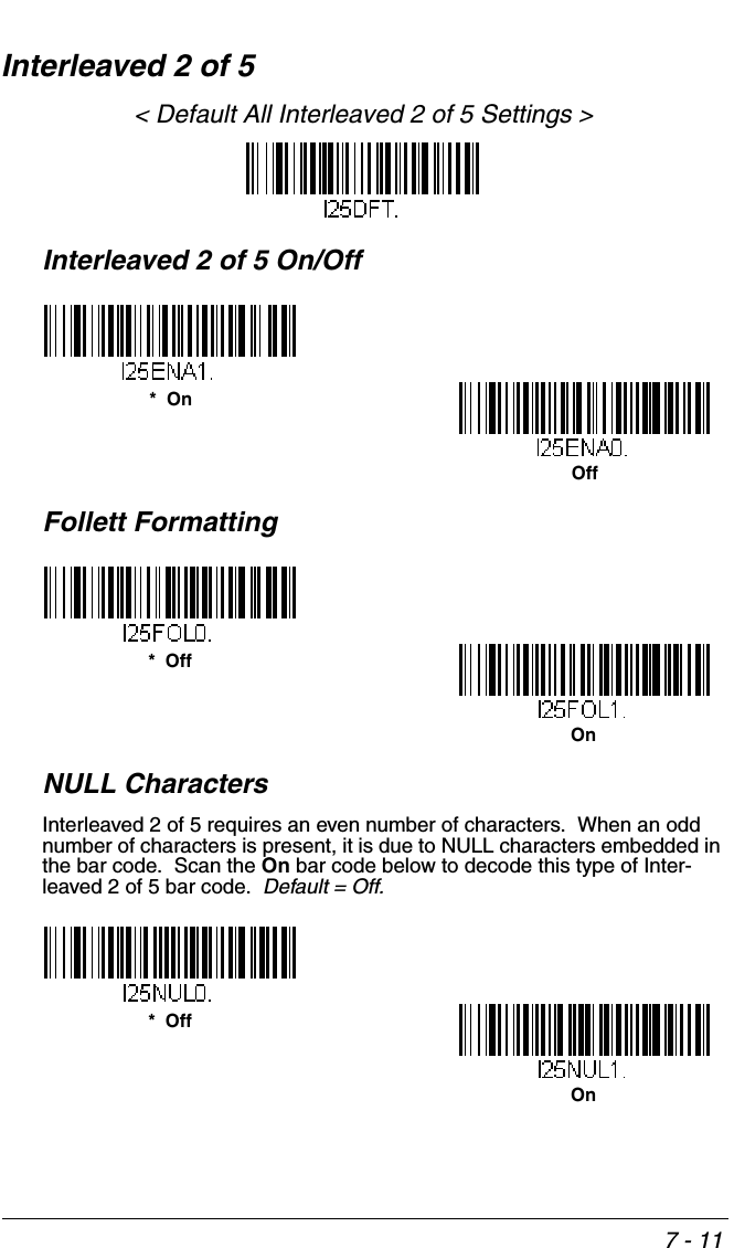 7 - 11Interleaved 2 of 5&lt; Default All Interleaved 2 of 5 Settings &gt;Interleaved 2 of 5 On/OffFollett FormattingNULL CharactersInterleaved 2 of 5 requires an even number of characters.  When an odd number of characters is present, it is due to NULL characters embedded in the bar code.  Scan the On bar code below to decode this type of Inter-leaved 2 of 5 bar code.  Default = Off.*  OnOff*  OffOn*  OffOn