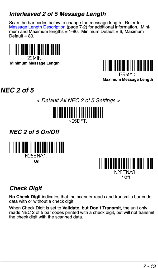 7 - 13Interleaved 2 of 5 Message LengthScan the bar codes below to change the message length.  Refer to Message Length Description (page 7-2) for additional information.  Mini-mum and Maximum lengths = 1-80.  Minimum Default = 6, Maximum Default = 80.NEC 2 of 5&lt; Default All NEC 2 of 5 Settings &gt;NEC 2 of 5 On/OffCheck DigitNo Check Digit indicates that the scanner reads and transmits bar code data with or without a check digit.When Check Digit is set to Validate, but Don’t Transmit, the unit only reads NEC 2 of 5 bar codes printed with a check digit, but will not transmit the check digit with the scanned data.  Minimum Message LengthMaximum Message LengthOn* Off