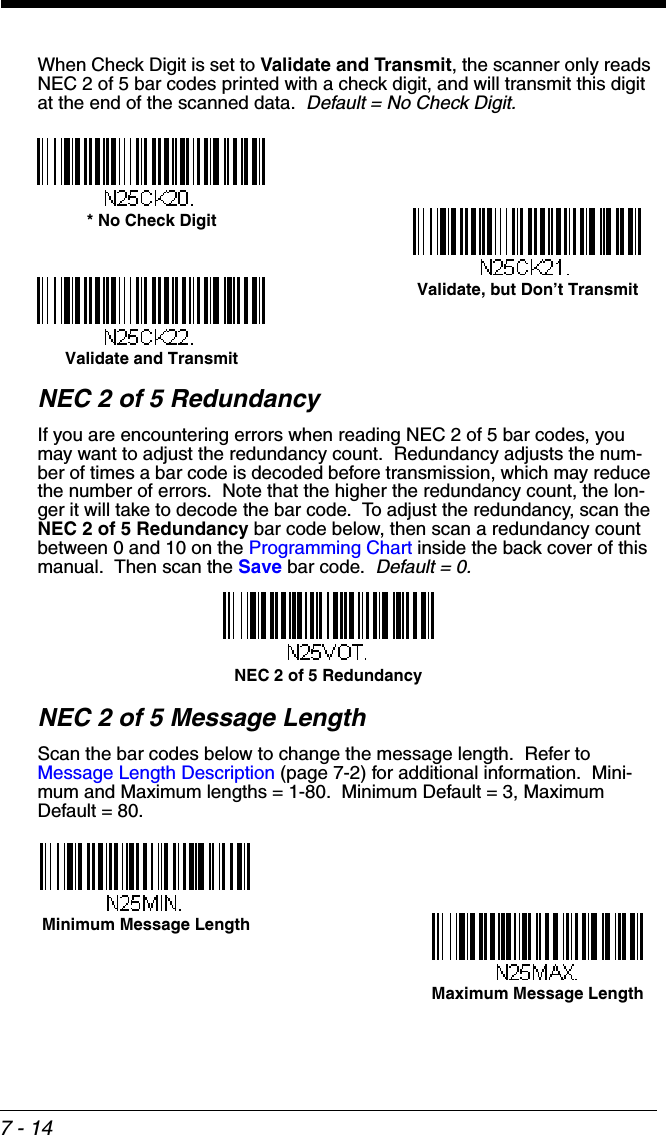 7 - 14When Check Digit is set to Validate and Transmit, the scanner only reads NEC 2 of 5 bar codes printed with a check digit, and will transmit this digit at the end of the scanned data.  Default = No Check Digit.NEC 2 of 5 RedundancyIf you are encountering errors when reading NEC 2 of 5 bar codes, you may want to adjust the redundancy count.  Redundancy adjusts the num-ber of times a bar code is decoded before transmission, which may reduce the number of errors.  Note that the higher the redundancy count, the lon-ger it will take to decode the bar code.  To adjust the redundancy, scan the NEC 2 of 5 Redundancy bar code below, then scan a redundancy count between 0 and 10 on the Programming Chart inside the back cover of this manual.  Then scan the Save bar code.  Default = 0.NEC 2 of 5 Message LengthScan the bar codes below to change the message length.  Refer to Message Length Description (page 7-2) for additional information.  Mini-mum and Maximum lengths = 1-80.  Minimum Default = 3, Maximum Default = 80.* No Check DigitValidate and TransmitValidate, but Don’t TransmitNEC 2 of 5 RedundancyMinimum Message LengthMaximum Message Length