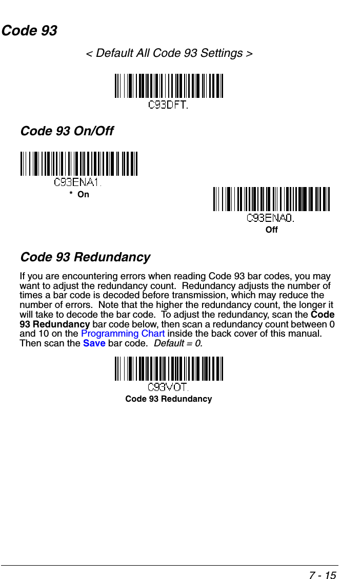 7 - 15Code 93&lt; Default All Code 93 Settings &gt;Code 93 On/OffCode 93 RedundancyIf you are encountering errors when reading Code 93 bar codes, you may want to adjust the redundancy count.  Redundancy adjusts the number of times a bar code is decoded before transmission, which may reduce the number of errors.  Note that the higher the redundancy count, the longer it will take to decode the bar code.  To adjust the redundancy, scan the Code 93 Redundancy bar code below, then scan a redundancy count between 0 and 10 on the Programming Chart inside the back cover of this manual.  Then scan the Save bar code.  Default = 0.*  OnOffCode 93 Redundancy