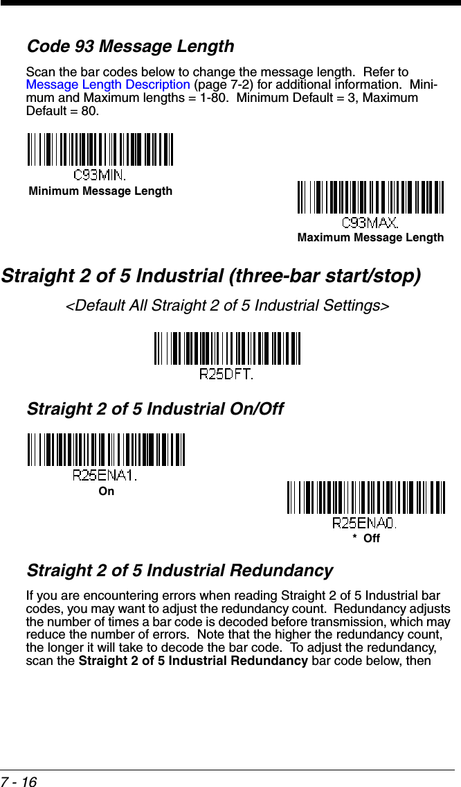 7 - 16Code 93 Message LengthScan the bar codes below to change the message length.  Refer to Message Length Description (page 7-2) for additional information.  Mini-mum and Maximum lengths = 1-80.  Minimum Default = 3, Maximum Default = 80.Straight 2 of 5 Industrial (three-bar start/stop)&lt;Default All Straight 2 of 5 Industrial Settings&gt;Straight 2 of 5 Industrial On/OffStraight 2 of 5 Industrial RedundancyIf you are encountering errors when reading Straight 2 of 5 Industrial bar codes, you may want to adjust the redundancy count.  Redundancy adjusts the number of times a bar code is decoded before transmission, which may reduce the number of errors.  Note that the higher the redundancy count, the longer it will take to decode the bar code.  To adjust the redundancy, scan the Straight 2 of 5 Industrial Redundancy bar code below, then Minimum Message LengthMaximum Message LengthOn*  Off