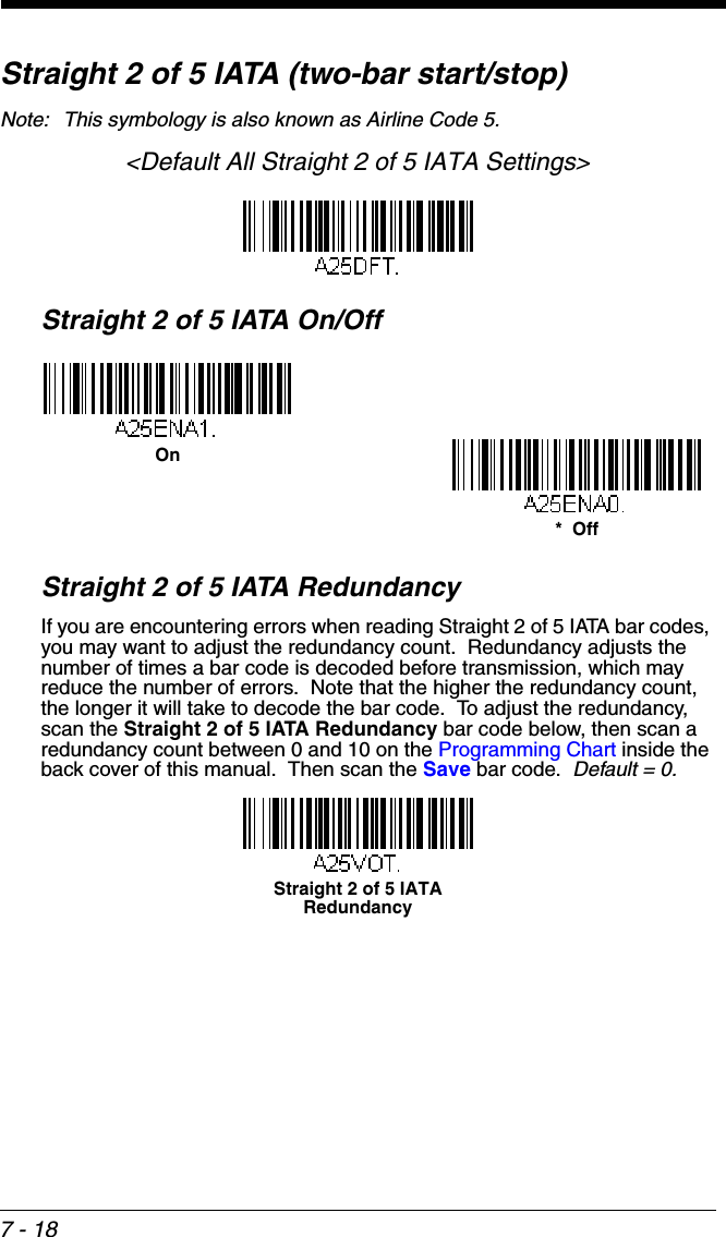 7 - 18Straight 2 of 5 IATA (two-bar start/stop)Note: This symbology is also known as Airline Code 5.&lt;Default All Straight 2 of 5 IATA Settings&gt;Straight 2 of 5 IATA On/OffStraight 2 of 5 IATA RedundancyIf you are encountering errors when reading Straight 2 of 5 IATA bar codes, you may want to adjust the redundancy count.  Redundancy adjusts the number of times a bar code is decoded before transmission, which may reduce the number of errors.  Note that the higher the redundancy count, the longer it will take to decode the bar code.  To adjust the redundancy, scan the Straight 2 of 5 IATA Redundancy bar code below, then scan a redundancy count between 0 and 10 on the Programming Chart inside the back cover of this manual.  Then scan the Save bar code.  Default = 0.*  OffOnStraight 2 of 5 IATA Redundancy