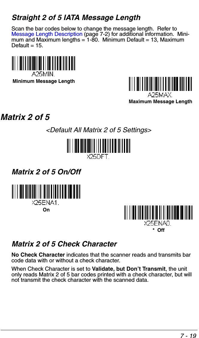 7 - 19Straight 2 of 5 IATA Message LengthScan the bar codes below to change the message length.  Refer to Message Length Description (page 7-2) for additional information.  Mini-mum and Maximum lengths = 1-80.  Minimum Default = 13, Maximum Default = 15.Matrix 2 of 5&lt;Default All Matrix 2 of 5 Settings&gt;Matrix 2 of 5 On/OffMatrix 2 of 5 Check CharacterNo Check Character indicates that the scanner reads and transmits bar code data with or without a check character.When Check Character is set to Validate, but Don’t Transmit, the unit only reads Matrix 2 of 5 bar codes printed with a check character, but will not transmit the check character with the scanned data.  Minimum Message LengthMaximum Message LengthOn*  Off