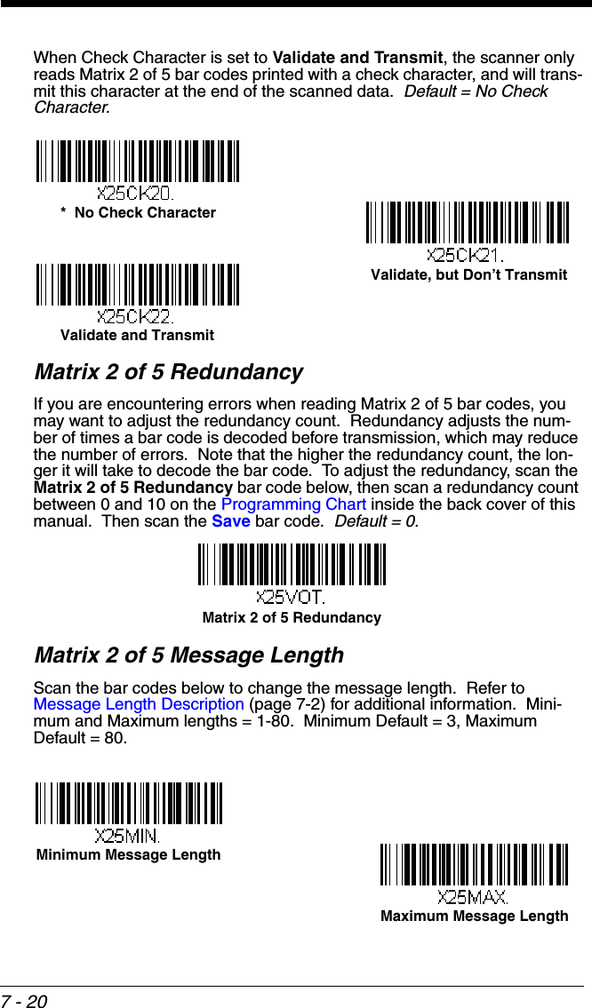 7 - 20When Check Character is set to Validate and Transmit, the scanner only reads Matrix 2 of 5 bar codes printed with a check character, and will trans-mit this character at the end of the scanned data.  Default = No Check Character.Matrix 2 of 5 RedundancyIf you are encountering errors when reading Matrix 2 of 5 bar codes, you may want to adjust the redundancy count.  Redundancy adjusts the num-ber of times a bar code is decoded before transmission, which may reduce the number of errors.  Note that the higher the redundancy count, the lon-ger it will take to decode the bar code.  To adjust the redundancy, scan the Matrix 2 of 5 Redundancy bar code below, then scan a redundancy count between 0 and 10 on the Programming Chart inside the back cover of this manual.  Then scan the Save bar code.  Default = 0.Matrix 2 of 5 Message LengthScan the bar codes below to change the message length.  Refer to Message Length Description (page 7-2) for additional information.  Mini-mum and Maximum lengths = 1-80.  Minimum Default = 3, Maximum Default = 80.*  No Check CharacterValidate and TransmitValidate, but Don’t TransmitMatrix 2 of 5 RedundancyMaximum Message LengthMinimum Message Length