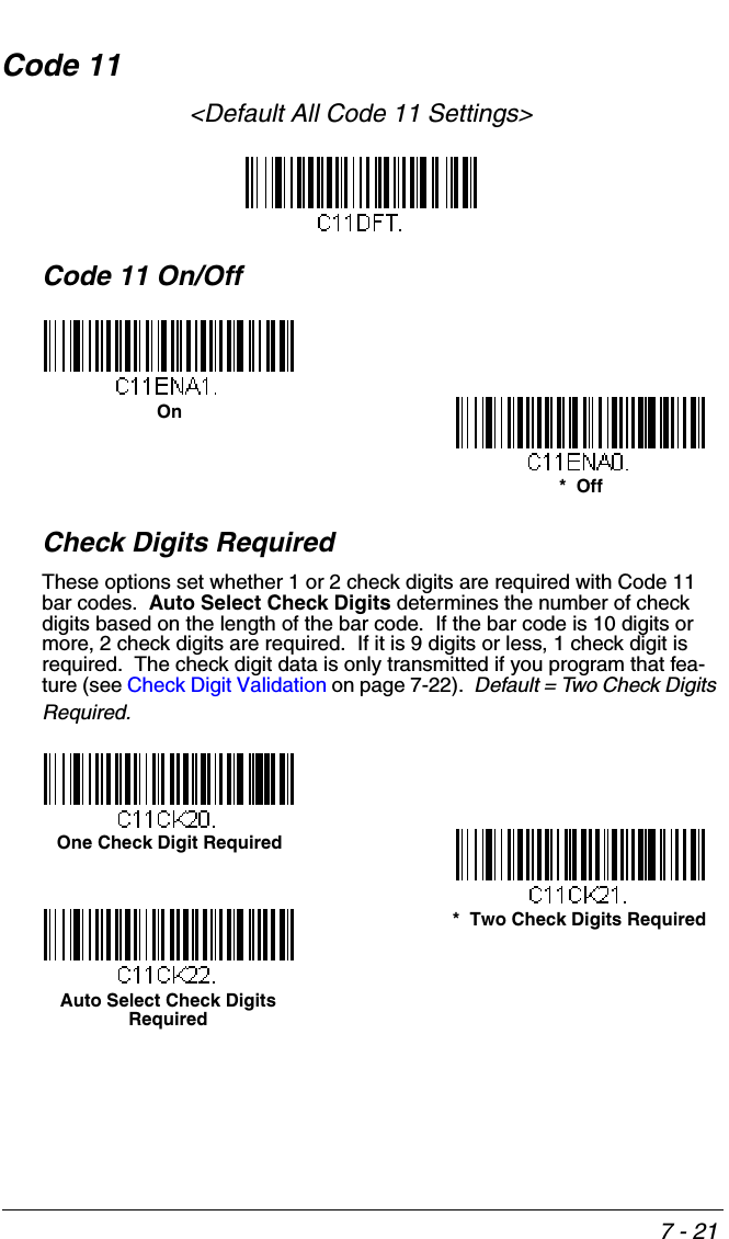 7 - 21Code 11&lt;Default All Code 11 Settings&gt;Code 11 On/OffCheck Digits RequiredThese options set whether 1 or 2 check digits are required with Code 11 bar codes.  Auto Select Check Digits determines the number of check digits based on the length of the bar code.  If the bar code is 10 digits or more, 2 check digits are required.  If it is 9 digits or less, 1 check digit is required.  The check digit data is only transmitted if you program that fea-ture (see Check Digit Validation on page 7-22).  Default = Two Check Digits Required.On*  OffOne Check Digit Required*  Two Check Digits RequiredAuto Select Check Digits Required