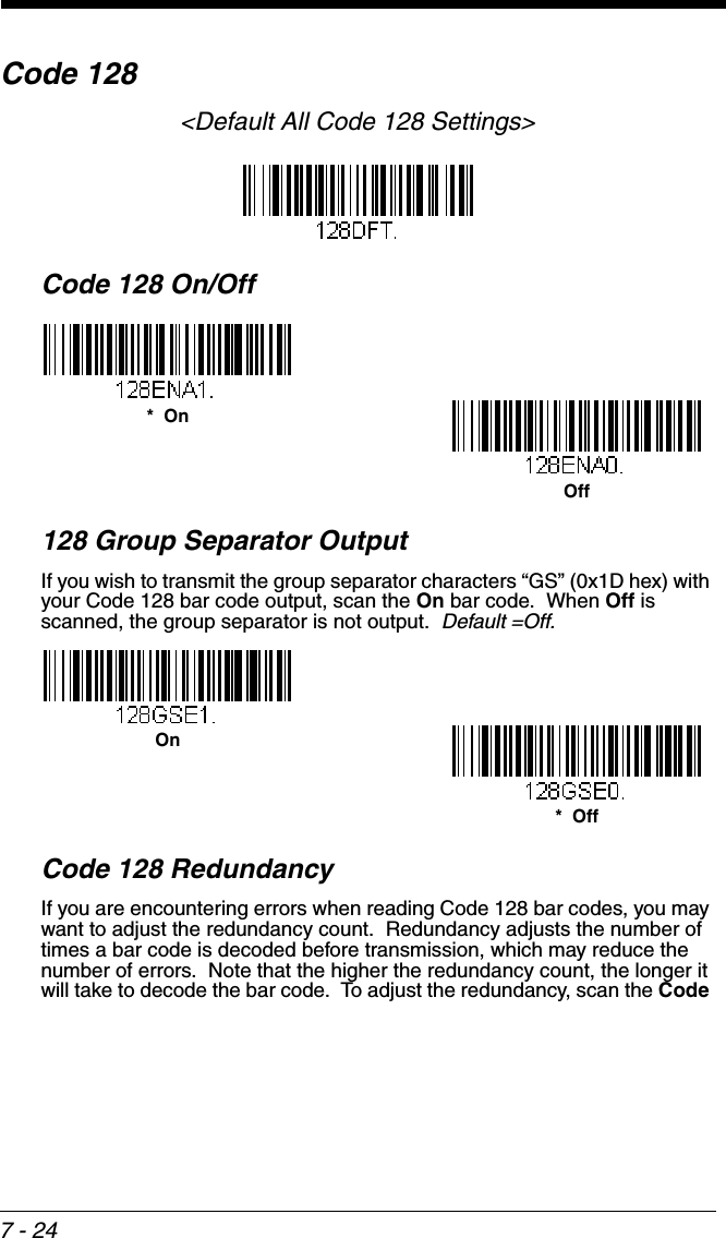 7 - 24Code 128&lt;Default All Code 128 Settings&gt;Code 128 On/Off128 Group Separator OutputIf you wish to transmit the group separator characters “GS” (0x1D hex) with your Code 128 bar code output, scan the On bar code.  When Off is scanned, the group separator is not output.  Default =Off.Code 128 RedundancyIf you are encountering errors when reading Code 128 bar codes, you may want to adjust the redundancy count.  Redundancy adjusts the number of times a bar code is decoded before transmission, which may reduce the number of errors.  Note that the higher the redundancy count, the longer it will take to decode the bar code.  To adjust the redundancy, scan the Code *  OnOff*  OffOn