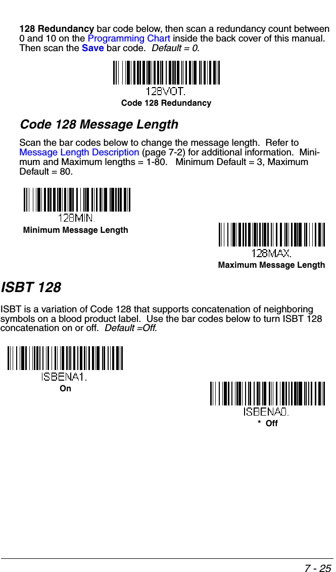 7 - 25128 Redundancy bar code below, then scan a redundancy count between 0 and 10 on the Programming Chart inside the back cover of this manual.  Then scan the Save bar code.  Default = 0.Code 128 Message LengthScan the bar codes below to change the message length.  Refer to Message Length Description (page 7-2) for additional information.  Mini-mum and Maximum lengths = 1-80.   Minimum Default = 3, Maximum Default = 80.ISBT 128ISBT is a variation of Code 128 that supports concatenation of neighboring symbols on a blood product label.  Use the bar codes below to turn ISBT 128 concatenation on or off.  Default =Off.Code 128 RedundancyMinimum Message LengthMaximum Message Length*  OffOn