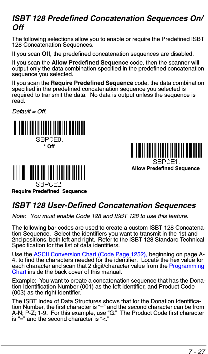 7 - 27ISBT 128 Predefined Concatenation Sequences On/OffThe following selections allow you to enable or require the Predefined ISBT 128 Concatenation Sequences.  If you scan Off, the predefined concatenation sequences are disabled.If you scan the Allow Predefined Sequence code, then the scanner will output only the data combination specified in the predefined concatenation sequence you selected.  If you scan the Require Predefined Sequence code, the data combination specified in the predefined concatenation sequence you selected is required to transmit the data.  No data is output unless the sequence is read. Default = Off.ISBT 128 User-Defined Concatenation SequencesNote: You must enable Code 128 and ISBT 128 to use this feature.The following bar codes are used to create a custom ISBT 128 Concatena-tion Sequence.  Select the identifiers you want to transmit in the 1st and 2nd positions, both left and right.  Refer to the ISBT 128 Standard Technical Specification for the list of data identifiers.Use the ASCII Conversion Chart (Code Page 1252), beginning on page A-4, to find the characters needed for the identifier.  Locate the hex value for each character and scan that 2 digit/character value from the Programming Chart inside the back cover of this manual.Example:  You want to create a concatenation sequence that has the Dona-tion Identification Number (001) as the left identifier, and Product Code (003) as the right identifier.  The ISBT Index of Data Structures shows that for the Donation Identifica-tion Number, the first character is “=” and the second character can be from A-N; P-Z; 1-9.  For this example, use “G.”  The Product Code first character is “=” and the second character is “&lt;.”* OffRequire Predefined  SequenceAllow Predefined Sequence