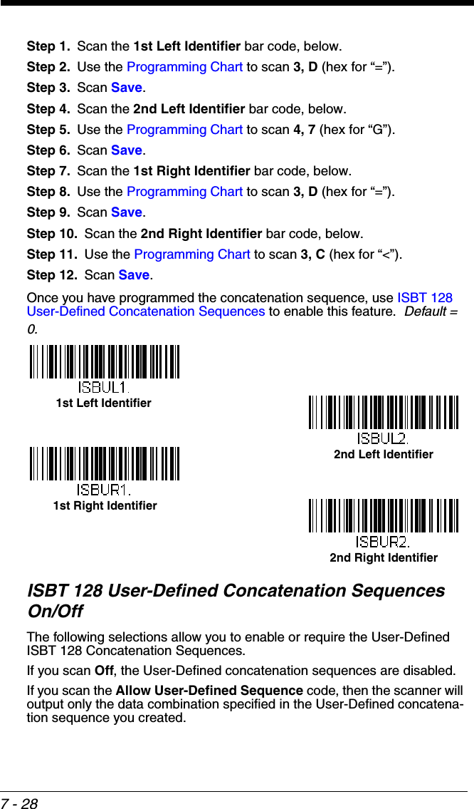 7 - 28Step 1. Scan the 1st Left Identifier bar code, below.Step 2. Use the Programming Chart to scan 3, D (hex for “=”).Step 3. Scan Save.Step 4. Scan the 2nd Left Identifier bar code, below.Step 5. Use the Programming Chart to scan 4, 7 (hex for “G”).Step 6. Scan Save.Step 7. Scan the 1st Right Identifier bar code, below.Step 8. Use the Programming Chart to scan 3, D (hex for “=”).Step 9. Scan Save.Step 10. Scan the 2nd Right Identifier bar code, below.Step 11. Use the Programming Chart to scan 3, C (hex for “&lt;”).Step 12. Scan Save.Once you have programmed the concatenation sequence, use ISBT 128 User-Defined Concatenation Sequences to enable this feature.  Default = 0.ISBT 128 User-Defined Concatenation Sequences On/OffThe following selections allow you to enable or require the User-Defined ISBT 128 Concatenation Sequences.  If you scan Off, the User-Defined concatenation sequences are disabled.If you scan the Allow User-Defined Sequence code, then the scanner will output only the data combination specified in the User-Defined concatena-tion sequence you created.  1st Left Identifier2nd Right Identifier1st Right Identifier2nd Left Identifier
