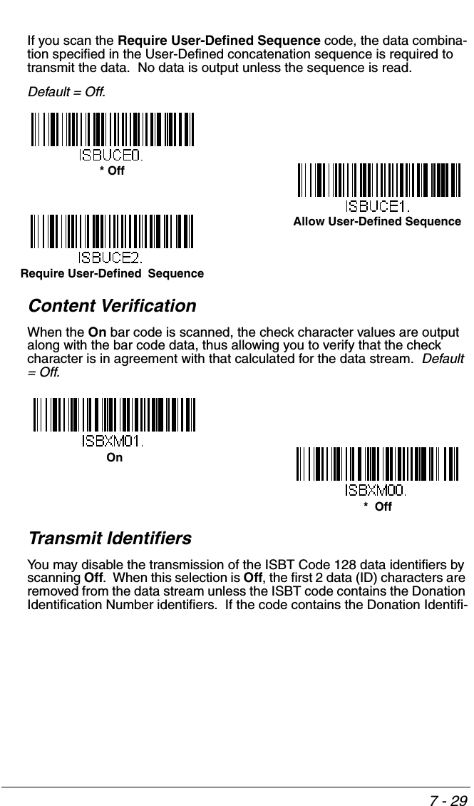 7 - 29If you scan the Require User-Defined Sequence code, the data combina-tion specified in the User-Defined concatenation sequence is required to transmit the data.  No data is output unless the sequence is read. Default = Off.Content VerificationWhen the On bar code is scanned, the check character values are output along with the bar code data, thus allowing you to verify that the check character is in agreement with that calculated for the data stream.  Default = Off.Transmit IdentifiersYou may disable the transmission of the ISBT Code 128 data identifiers by scanning Off.  When this selection is Off, the first 2 data (ID) characters are removed from the data stream unless the ISBT code contains the Donation Identification Number identifiers.  If the code contains the Donation Identifi-* OffRequire User-Defined  SequenceAllow User-Defined Sequence*  OffOn