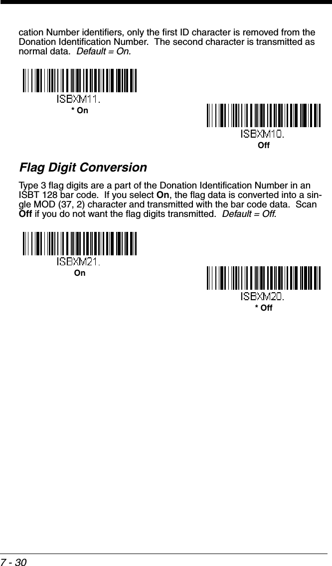 7 - 30cation Number identifiers, only the first ID character is removed from the Donation Identification Number.  The second character is transmitted as normal data.  Default = On.Flag Digit ConversionType 3 flag digits are a part of the Donation Identification Number in an ISBT 128 bar code.  If you select On, the flag data is converted into a sin-gle MOD (37, 2) character and transmitted with the bar code data.  Scan Off if you do not want the flag digits transmitted.  Default = Off.Off* On* OffOn