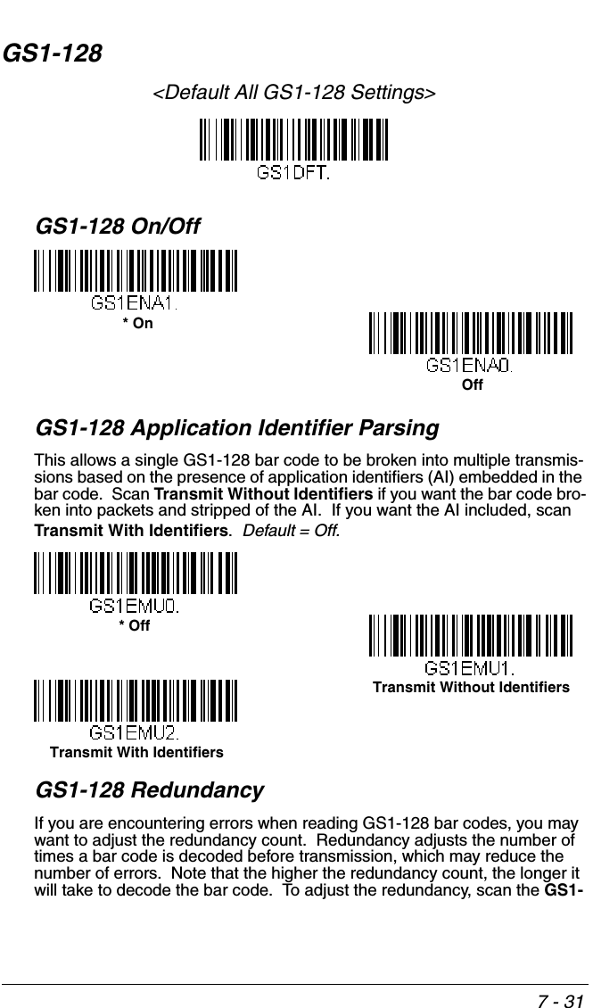 7 - 31GS1-128&lt;Default All GS1-128 Settings&gt;GS1-128 On/OffGS1-128 Application Identifier ParsingThis allows a single GS1-128 bar code to be broken into multiple transmis-sions based on the presence of application identifiers (AI) embedded in the bar code.  Scan Transmit Without Identifiers if you want the bar code bro-ken into packets and stripped of the AI.  If you want the AI included, scan Transmit With Identifiers.  Default = Off.GS1-128 RedundancyIf you are encountering errors when reading GS1-128 bar codes, you may want to adjust the redundancy count.  Redundancy adjusts the number of times a bar code is decoded before transmission, which may reduce the number of errors.  Note that the higher the redundancy count, the longer it will take to decode the bar code.  To adjust the redundancy, scan the GS1-* OnOff* OffTransmit Without IdentifiersTransmit With Identifiers
