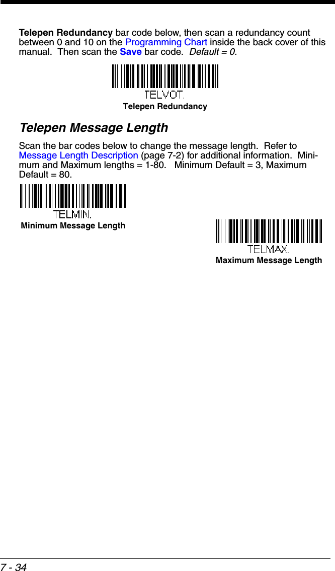 7 - 34Telepen Redundancy bar code below, then scan a redundancy count between 0 and 10 on the Programming Chart inside the back cover of this manual.  Then scan the Save bar code.  Default = 0.Telepen Message LengthScan the bar codes below to change the message length.  Refer to Message Length Description (page 7-2) for additional information.  Mini-mum and Maximum lengths = 1-80.   Minimum Default = 3, Maximum Default = 80.Telepen RedundancyMinimum Message LengthMaximum Message Length