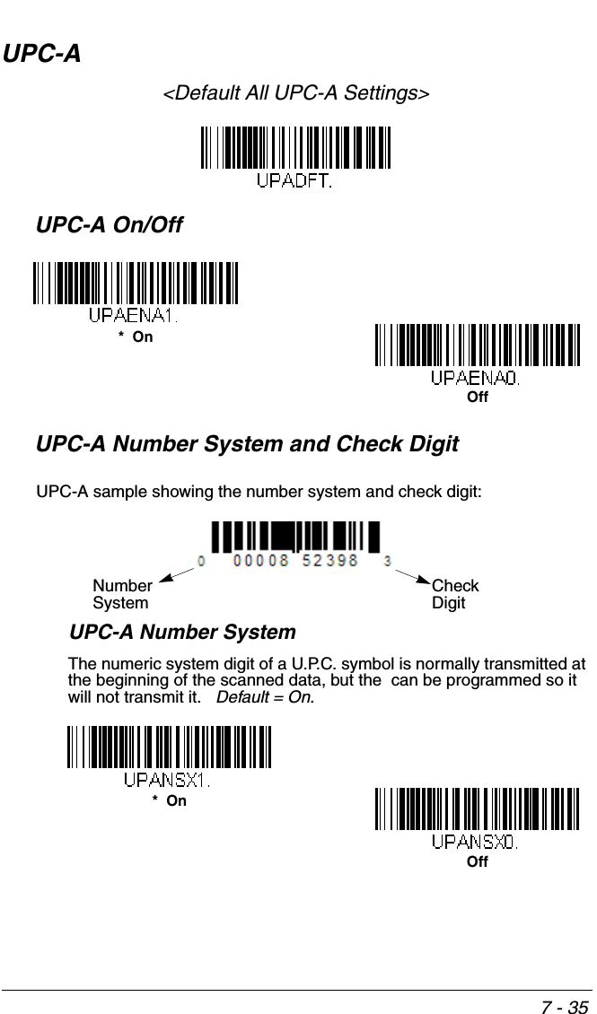 7 - 35UPC-A&lt;Default All UPC-A Settings&gt;UPC-A On/OffUPC-A Number System and Check DigitUPC-A Number SystemThe numeric system digit of a U.P.C. symbol is normally transmitted at the beginning of the scanned data, but the  can be programmed so it will not transmit it.   Default = On.*  OnOffCheck DigitNumberSystemUPC-A sample showing the number system and check digit:Off*  On
