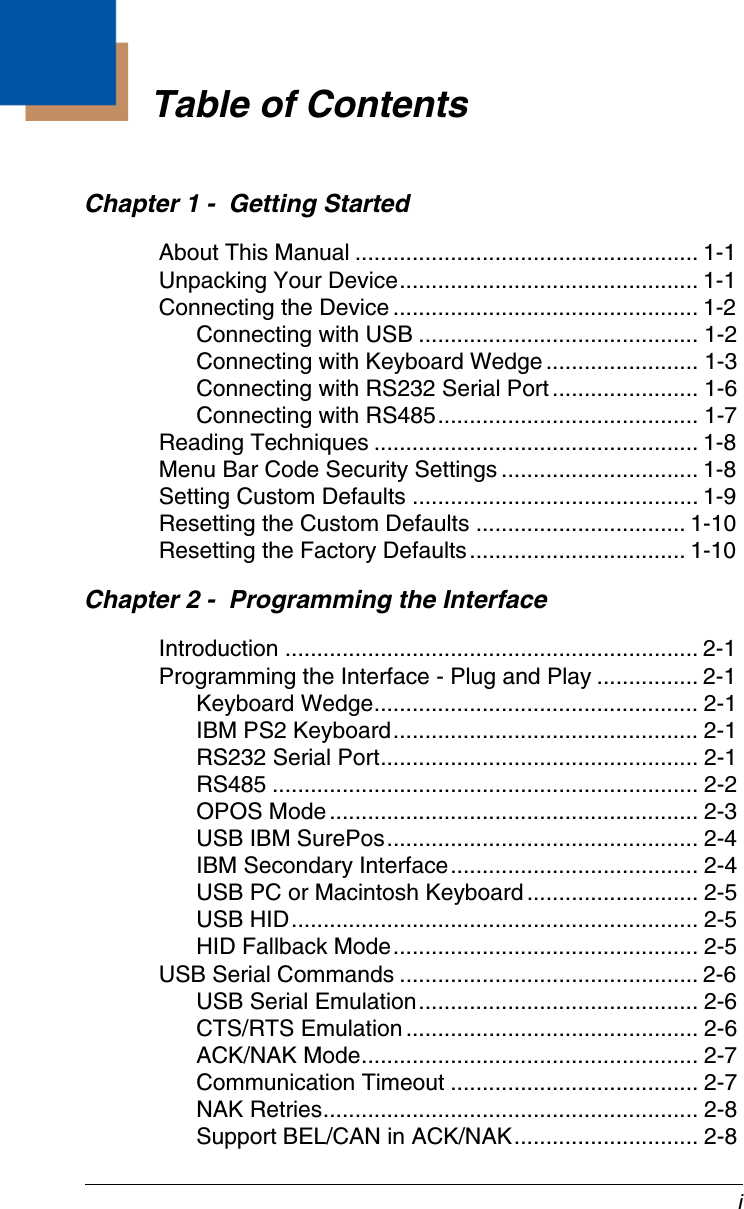iChapter 1 -  Getting StartedAbout This Manual ...................................................... 1-1Unpacking Your Device............................................... 1-1Connecting the Device ................................................ 1-2Connecting with USB ............................................ 1-2Connecting with Keyboard Wedge........................ 1-3Connecting with RS232 Serial Port....................... 1-6Connecting with RS485......................................... 1-7Reading Techniques ................................................... 1-8Menu Bar Code Security Settings ............................... 1-8Setting Custom Defaults ............................................. 1-9Resetting the Custom Defaults ................................. 1-10Resetting the Factory Defaults.................................. 1-10Chapter 2 -  Programming the InterfaceIntroduction ................................................................. 2-1Programming the Interface - Plug and Play ................ 2-1Keyboard Wedge................................................... 2-1IBM PS2 Keyboard................................................ 2-1RS232 Serial Port.................................................. 2-1RS485 ................................................................... 2-2OPOS Mode.......................................................... 2-3USB IBM SurePos................................................. 2-4IBM Secondary Interface....................................... 2-4USB PC or Macintosh Keyboard........................... 2-5USB HID................................................................ 2-5HID Fallback Mode................................................ 2-5USB Serial Commands ............................................... 2-6USB Serial Emulation............................................ 2-6CTS/RTS Emulation.............................................. 2-6ACK/NAK Mode..................................................... 2-7Communication Timeout ....................................... 2-7NAK Retries........................................................... 2-8Support BEL/CAN in ACK/NAK............................. 2-8Table of Contents