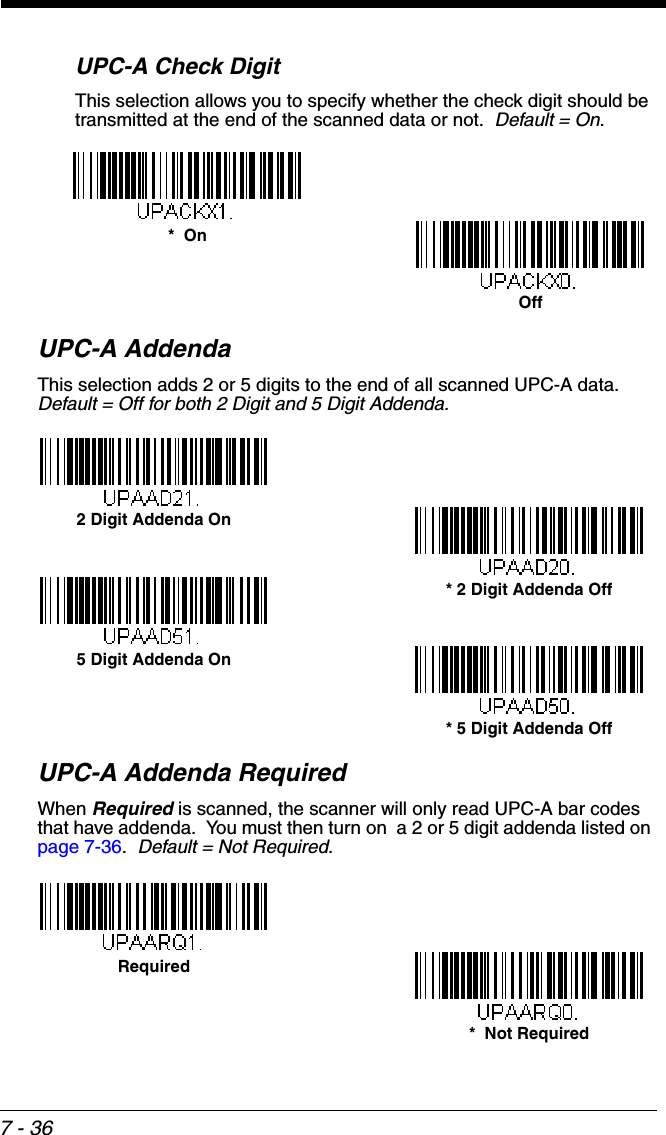 7 - 36UPC-A Check DigitThis selection allows you to specify whether the check digit should be transmitted at the end of the scanned data or not.  Default = On.UPC-A AddendaThis selection adds 2 or 5 digits to the end of all scanned UPC-A data.Default = Off for both 2 Digit and 5 Digit Addenda.UPC-A Addenda RequiredWhen Required is scanned, the scanner will only read UPC-A bar codes that have addenda.  You must then turn on  a 2 or 5 digit addenda listed on page 7-36.  Default = Not Required.*  OnOff* 5 Digit Addenda Off5 Digit Addenda On* 2 Digit Addenda Off2 Digit Addenda On*  Not RequiredRequired