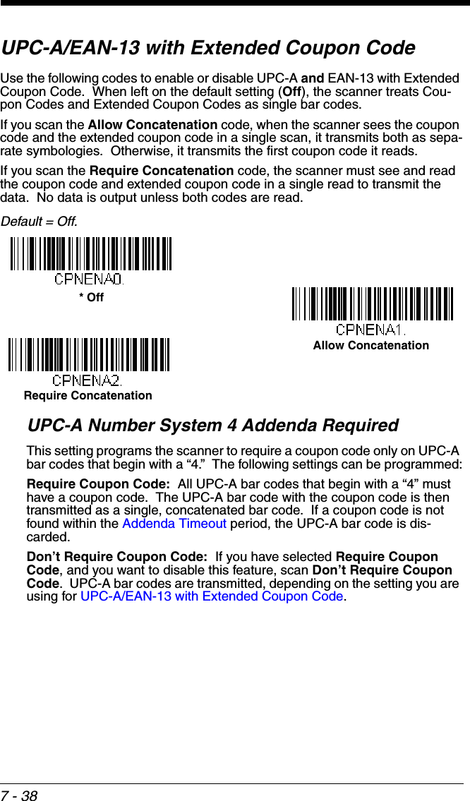 7 - 38UPC-A/EAN-13 with Extended Coupon CodeUse the following codes to enable or disable UPC-A and EAN-13 with Extended Coupon Code.  When left on the default setting (Off), the scanner treats Cou-pon Codes and Extended Coupon Codes as single bar codes.  If you scan the Allow Concatenation code, when the scanner sees the coupon code and the extended coupon code in a single scan, it transmits both as sepa-rate symbologies.  Otherwise, it transmits the first coupon code it reads.  If you scan the Require Concatenation code, the scanner must see and read the coupon code and extended coupon code in a single read to transmit the data.  No data is output unless both codes are read. Default = Off.UPC-A Number System 4 Addenda Required This setting programs the scanner to require a coupon code only on UPC-A bar codes that begin with a “4.”  The following settings can be programmed:Require Coupon Code:  All UPC-A bar codes that begin with a “4” must have a coupon code.  The UPC-A bar code with the coupon code is then transmitted as a single, concatenated bar code.  If a coupon code is not found within the Addenda Timeout period, the UPC-A bar code is dis-carded.Don’t Require Coupon Code:  If you have selected Require Coupon Code, and you want to disable this feature, scan Don’t Require Coupon Code.  UPC-A bar codes are transmitted, depending on the setting you are using for UPC-A/EAN-13 with Extended Coupon Code.Allow Concatenation* OffRequire Concatenation