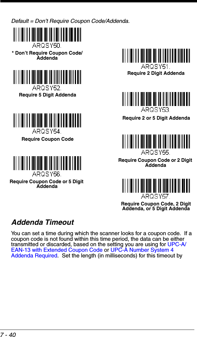 7 - 40Default = Don’t Require Coupon Code/Addenda.Addenda TimeoutYou can set a time during which the scanner looks for a coupon code.  If a coupon code is not found within this time period, the data can be either transmitted or discarded, based on the setting you are using for UPC-A/EAN-13 with Extended Coupon Code or UPC-A Number System 4 Addenda Required.  Set the length (in milliseconds) for this timeout by Require 2 Digit Addenda* Don’t Require Coupon Code/AddendaRequire 5 Digit AddendaRequire 2 or 5 Digit AddendaRequire Coupon CodeRequire Coupon Code or 2 Digit AddendaRequire Coupon Code or 5 Digit AddendaRequire Coupon Code, 2 Digit Addenda, or 5 Digit Addenda