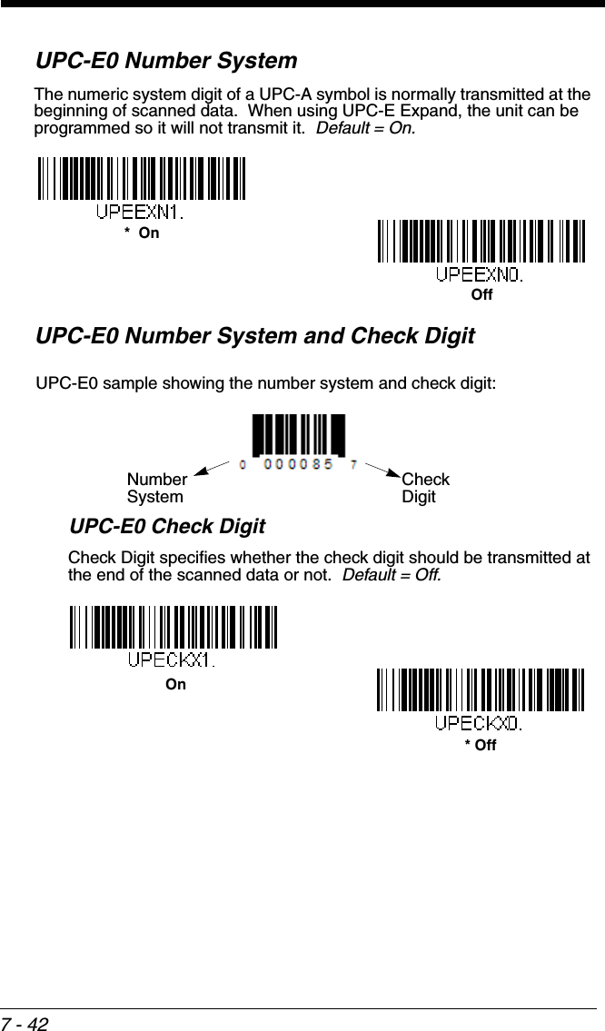 7 - 42UPC-E0 Number SystemThe numeric system digit of a UPC-A symbol is normally transmitted at the beginning of scanned data.  When using UPC-E Expand, the unit can be programmed so it will not transmit it.  Default = On.UPC-E0 Number System and Check DigitUPC-E0 Check DigitCheck Digit specifies whether the check digit should be transmitted at the end of the scanned data or not.  Default = Off.Off*  OnCheck DigitNumberSystemUPC-E0 sample showing the number system and check digit:* Off On