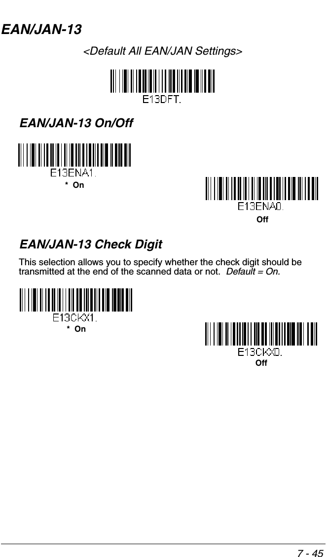 7 - 45EAN/JAN-13&lt;Default All EAN/JAN Settings&gt;EAN/JAN-13 On/OffEAN/JAN-13 Check DigitThis selection allows you to specify whether the check digit should be transmitted at the end of the scanned data or not.  Default = On.*  OnOffOff*  On