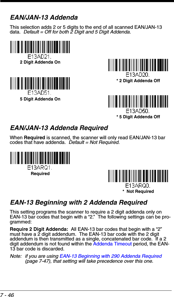 7 - 46EAN/JAN-13 AddendaThis selection adds 2 or 5 digits to the end of all scanned EAN/JAN-13 data.  Default = Off for both 2 Digit and 5 Digit Addenda.EAN/JAN-13 Addenda RequiredWhen Required is scanned, the scanner will only read EAN/JAN-13 bar codes that have addenda.  Default = Not Required.EAN-13 Beginning with 2 Addenda RequiredThis setting programs the scanner to require a 2 digit addenda only on EAN-13 bar codes that begin with a “2.”  The following settings can be pro-grammed:Require 2 Digit Addenda:  All EAN-13 bar codes that begin with a “2” must have a 2 digit addendum.  The EAN-13 bar code with the 2 digit addendum is then transmitted as a single, concatenated bar code.  If a 2 digit addendum is not found within the Addenda Timeout period, the EAN-13 bar code is discarded.Note: if you are using EAN-13 Beginning with 290 Addenda Required (page 7-47), that setting will take precedence over this one.* 5 Digit Addenda Off5 Digit Addenda On* 2 Digit Addenda Off2 Digit Addenda On*  Not RequiredRequired