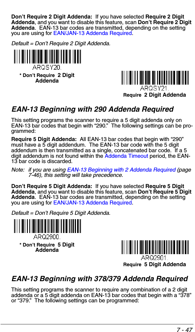 7 - 47Don’t Require 2 Digit Addenda:  If you have selected Require 2 Digit Addenda, and you want to disable this feature, scan Don’t Require 2 Digit Addenda.  EAN-13 bar codes are transmitted, depending on the setting you are using for EAN/JAN-13 Addenda Required.Default = Don’t Require 2 Digit Addenda.EAN-13 Beginning with 290 Addenda RequiredThis setting programs the scanner to require a 5 digit addenda only on EAN-13 bar codes that begin with “290.”  The following settings can be pro-grammed:Require 5 Digit Addenda:  All EAN-13 bar codes that begin with “290” must have a 5 digit addendum.  The EAN-13 bar code with the 5 digit addendum is then transmitted as a single, concatenated bar code.  If a 5 digit addendum is not found within the Addenda Timeout period, the EAN-13 bar code is discarded.Note: if you are using EAN-13 Beginning with 2 Addenda Required (page 7-46), this setting will take precedence.Don’t Require 5 Digit Addenda:  If you have selected Require 5 Digit Addenda, and you want to disable this feature, scan Don’t Require 5 Digit Addenda.  EAN-13 bar codes are transmitted, depending on the setting you are using for EAN/JAN-13 Addenda Required.Default = Don’t Require 5 Digit Addenda.EAN-13 Beginning with 378/379 Addenda Required This setting programs the scanner to require any combination of a 2 digit addenda or a 5 digit addenda on EAN-13 bar codes that begin with a “378” or “379.”  The following settings can be programmed:Require  2 Digit Addenda* Don’t Require  2 Digit AddendaRequire  5 Digit Addenda* Don’t Require  5 Digit Addenda