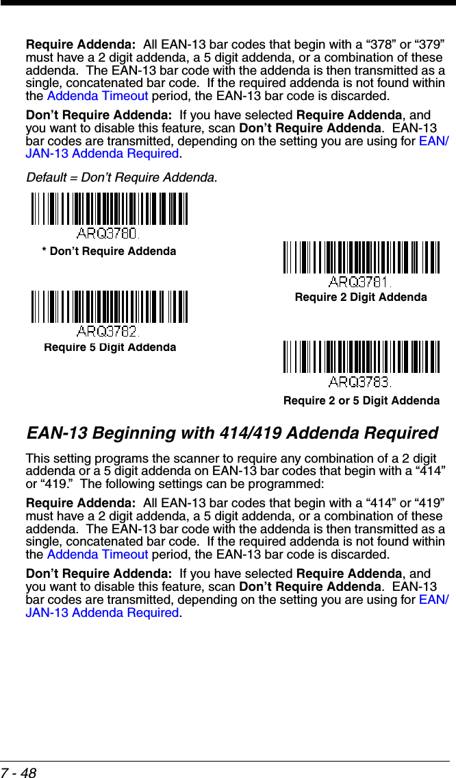 7 - 48Require Addenda:  All EAN-13 bar codes that begin with a “378” or “379” must have a 2 digit addenda, a 5 digit addenda, or a combination of these addenda.  The EAN-13 bar code with the addenda is then transmitted as a single, concatenated bar code.  If the required addenda is not found within the Addenda Timeout period, the EAN-13 bar code is discarded.Don’t Require Addenda:  If you have selected Require Addenda, and you want to disable this feature, scan Don’t Require Addenda.  EAN-13 bar codes are transmitted, depending on the setting you are using for EAN/JAN-13 Addenda Required.Default = Don’t Require Addenda.EAN-13 Beginning with 414/419 Addenda Required This setting programs the scanner to require any combination of a 2 digit addenda or a 5 digit addenda on EAN-13 bar codes that begin with a “414” or “419.”  The following settings can be programmed:Require Addenda:  All EAN-13 bar codes that begin with a “414” or “419” must have a 2 digit addenda, a 5 digit addenda, or a combination of these addenda.  The EAN-13 bar code with the addenda is then transmitted as a single, concatenated bar code.  If the required addenda is not found within the Addenda Timeout period, the EAN-13 bar code is discarded.Don’t Require Addenda:  If you have selected Require Addenda, and you want to disable this feature, scan Don’t Require Addenda.  EAN-13 bar codes are transmitted, depending on the setting you are using for EAN/JAN-13 Addenda Required.Require 2 Digit Addenda* Don’t Require AddendaRequire 5 Digit AddendaRequire 2 or 5 Digit Addenda