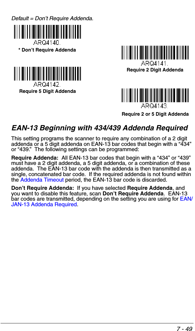 7 - 49Default = Don’t Require Addenda.EAN-13 Beginning with 434/439 Addenda Required This setting programs the scanner to require any combination of a 2 digit addenda or a 5 digit addenda on EAN-13 bar codes that begin with a “434” or “439.”  The following settings can be programmed:Require Addenda:  All EAN-13 bar codes that begin with a “434” or “439” must have a 2 digit addenda, a 5 digit addenda, or a combination of these addenda.  The EAN-13 bar code with the addenda is then transmitted as a single, concatenated bar code.  If the required addenda is not found within the Addenda Timeout period, the EAN-13 bar code is discarded.Don’t Require Addenda:  If you have selected Require Addenda, and you want to disable this feature, scan Don’t Require Addenda.  EAN-13 bar codes are transmitted, depending on the setting you are using for EAN/JAN-13 Addenda Required.Require 2 Digit Addenda* Don’t Require AddendaRequire 5 Digit AddendaRequire 2 or 5 Digit Addenda