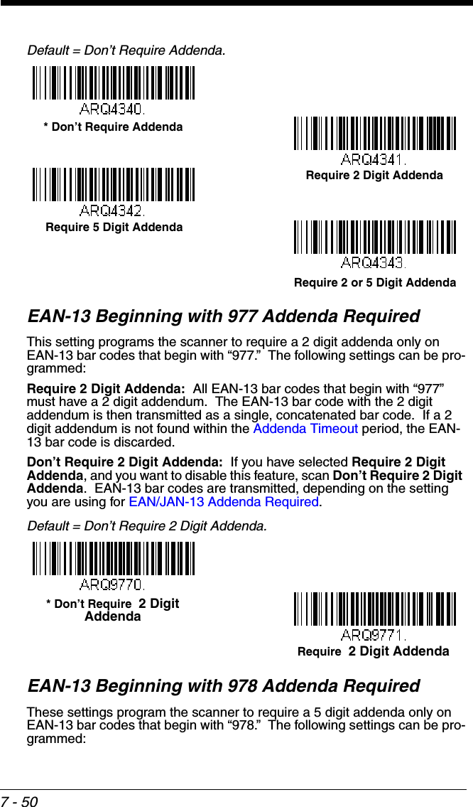 7 - 50Default = Don’t Require Addenda.EAN-13 Beginning with 977 Addenda RequiredThis setting programs the scanner to require a 2 digit addenda only on EAN-13 bar codes that begin with “977.”  The following settings can be pro-grammed:Require 2 Digit Addenda:  All EAN-13 bar codes that begin with “977” must have a 2 digit addendum.  The EAN-13 bar code with the 2 digit addendum is then transmitted as a single, concatenated bar code.  If a 2 digit addendum is not found within the Addenda Timeout period, the EAN-13 bar code is discarded.Don’t Require 2 Digit Addenda:  If you have selected Require 2 Digit Addenda, and you want to disable this feature, scan Don’t Require 2 Digit Addenda.  EAN-13 bar codes are transmitted, depending on the setting you are using for EAN/JAN-13 Addenda Required.Default = Don’t Require 2 Digit Addenda.EAN-13 Beginning with 978 Addenda RequiredThese settings program the scanner to require a 5 digit addenda only on EAN-13 bar codes that begin with “978.”  The following settings can be pro-grammed:Require 2 Digit Addenda* Don’t Require AddendaRequire 5 Digit AddendaRequire 2 or 5 Digit AddendaRequire  2 Digit Addenda* Don’t Require  2 Digit Addenda