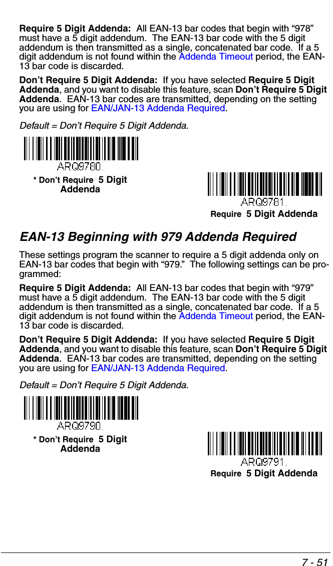 7 - 51Require 5 Digit Addenda:  All EAN-13 bar codes that begin with “978” must have a 5 digit addendum.  The EAN-13 bar code with the 5 digit addendum is then transmitted as a single, concatenated bar code.  If a 5 digit addendum is not found within the Addenda Timeout period, the EAN-13 bar code is discarded.Don’t Require 5 Digit Addenda:  If you have selected Require 5 Digit Addenda, and you want to disable this feature, scan Don’t Require 5 Digit Addenda.  EAN-13 bar codes are transmitted, depending on the setting you are using for EAN/JAN-13 Addenda Required.Default = Don’t Require 5 Digit Addenda.EAN-13 Beginning with 979 Addenda RequiredThese settings program the scanner to require a 5 digit addenda only on EAN-13 bar codes that begin with “979.”  The following settings can be pro-grammed:Require 5 Digit Addenda:  All EAN-13 bar codes that begin with “979” must have a 5 digit addendum.  The EAN-13 bar code with the 5 digit addendum is then transmitted as a single, concatenated bar code.  If a 5 digit addendum is not found within the Addenda Timeout period, the EAN-13 bar code is discarded.Don’t Require 5 Digit Addenda:  If you have selected Require 5 Digit Addenda, and you want to disable this feature, scan Don’t Require 5 Digit Addenda.  EAN-13 bar codes are transmitted, depending on the setting you are using for EAN/JAN-13 Addenda Required.Default = Don’t Require 5 Digit Addenda.Require  5 Digit Addenda* Don’t Require  5 Digit AddendaRequire  5 Digit Addenda* Don’t Require  5 Digit Addenda