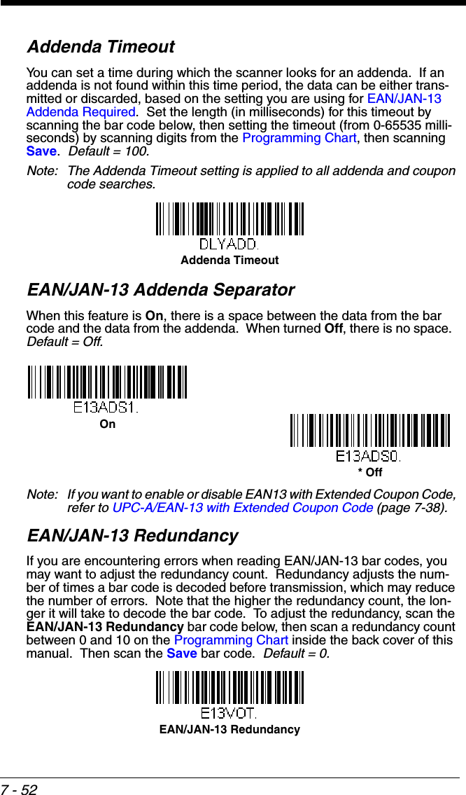 7 - 52Addenda TimeoutYou can set a time during which the scanner looks for an addenda.  If an addenda is not found within this time period, the data can be either trans-mitted or discarded, based on the setting you are using for EAN/JAN-13 Addenda Required.  Set the length (in milliseconds) for this timeout by scanning the bar code below, then setting the timeout (from 0-65535 milli-seconds) by scanning digits from the Programming Chart, then scanning Save.  Default = 100.Note: The Addenda Timeout setting is applied to all addenda and coupon code searches.EAN/JAN-13 Addenda SeparatorWhen this feature is On, there is a space between the data from the bar code and the data from the addenda.  When turned Off, there is no space.  Default = Off.Note: If you want to enable or disable EAN13 with Extended Coupon Code, refer to UPC-A/EAN-13 with Extended Coupon Code (page 7-38).EAN/JAN-13 RedundancyIf you are encountering errors when reading EAN/JAN-13 bar codes, you may want to adjust the redundancy count.  Redundancy adjusts the num-ber of times a bar code is decoded before transmission, which may reduce the number of errors.  Note that the higher the redundancy count, the lon-ger it will take to decode the bar code.  To adjust the redundancy, scan the EAN/JAN-13 Redundancy bar code below, then scan a redundancy count between 0 and 10 on the Programming Chart inside the back cover of this manual.  Then scan the Save bar code.  Default = 0.Addenda Timeout* OffOnEAN/JAN-13 Redundancy
