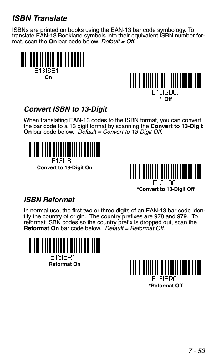 7 - 53ISBN TranslateISBNs are printed on books using the EAN-13 bar code symbology. To translate EAN-13 Bookland symbols into their equivalent ISBN number for-mat, scan the On bar code below. Default = Off.Convert ISBN to 13-DigitWhen translating EAN-13 codes to the ISBN format, you can convert the bar code to a 13 digit format by scanning the Convert to 13-Digit On bar code below.  Default = Convert to 13-Digit Off.ISBN ReformatIn normal use, the first two or three digits of an EAN-13 bar code iden-tify the country of origin.  The country prefixes are 978 and 979.  To reformat ISBN codes so the country prefix is dropped out, scan the Reformat On bar code below.  Default = Reformat Off.*  OffOnConvert to 13-Digit On*Convert to 13-Digit OffReformat On*Reformat Off
